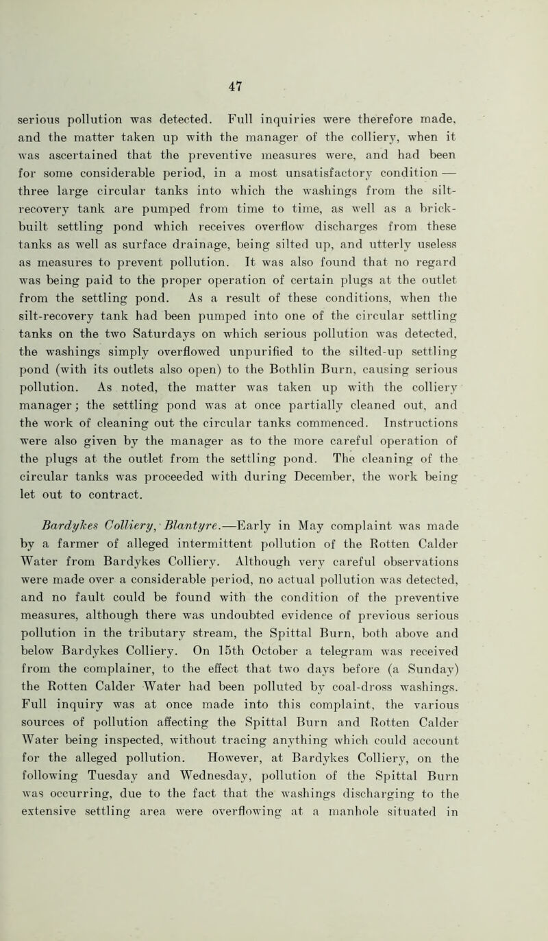 serious pollution was detected. Full inquiries were therefore made, and the matter taken up with the manager of the colliery, when it was ascertained that the preventive measures were, and had been for some considerable period, in a most unsatisfactory condition — three large circular tanks into which the washings from the silt- recovery tank are pumped from time to time, as well as a brick- built settling pond which receives overflow discharges from these tanks as well as surface drainage, being silted up, and utterly useless as measures to prevent pollution. It was also found that no regard was being paid to the proper operation of certain plugs at the outlet from the settling pond. As a result of these conditions, when the silt-recovery tank had been pumped into one of the circular settling tanks on the two Saturdays on which serious pollution was detected, the washings simply overflowed unpurified to the silted-up settling pond (with its outlets also open) to the Bothlin Burn, causing serious pollution. As noted, the matter was taken up with the colliery manager; the settling pond was at once partially cleaned out, and the work of cleaning out the circular tanks commenced. Instructions were also given by the manager as to the more careful operation of the plugs at the outlet from the settling pond. The cleaning of the circular tanks was proceeded with during December, the work being let out to contract. Bardykes Colliery, Blantyre.—Early in May complaint was made by a farmer of alleged intermittent pollution of the Rotten Calder Water from Bardykes Colliery. Although very careful observations were made over a considerable period, no actual pollution was detected, and no fault could be found with the condition of the preventive measures, although there was undoubted evidence of previous serious pollution in the tributary stream, the Spittal Burn, both above and below Bardykes Colliery. On 15th October a telegram was received from the complainer, to the effect that two days before (a Sunday) the Rotten Calder Water had been polluted by coal-dross washings. Full inquiry was at once made into this complaint, the various sources of pollution affecting the Spittal Burn and Rotten Calder Water being inspected, without tracing anything which could account for the alleged pollution. However, at Bardykes Colliery, on the following Tuesday and Wednesday, pollution of the Spittal Burn was occurring, due to the fact that the washings discharging to the extensive settling area were overflowing at a manhole situated in