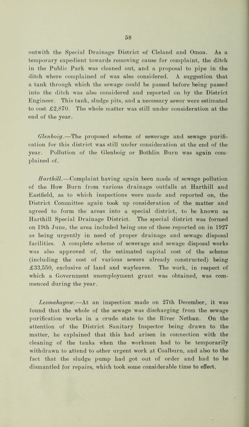 outwith the Special Drainage District of Cleland and Omoa. As a temporary expedient towards removing cause for complaint, the ditch in the Public Park was cleaned out, and a proposal to pipe in the ditch where complained of was also considered. A suggestion that a tank through which the sewage could be passed before being passed into the ditch was also considered and reported on by the District Engineer. This tank, sludge pits, and a necessary sewer were estimated to cost £2,870. The whole matter was still under consideration at the end of the year. Glenboig.—The proposed scheme of sewerage and sewage purifi- cation for this district was still under consideration at the end of the year. Pollution of the Glenboig or Bothlin Burn was again com- plained of. Harthill.—Complaint having again been made of sewage pollution of the How Burn from various drainage outfalls at Harthill and Eastfield, as to which inspections were made and reported on, the District Committee again took up consideration of the matter and agreed to form the areas into a special district, to be known as Harthill Special Drainage District. The special district was formed on 19th June, the area included being one of these reported on in 1927 as being urgently in need of proper drainage and sewage disposal facilities. A complete scheme of sewerage and sewage disposal works was also approved of, the estimated capital cost of the scheme (including the cost of various sewers already constructed) being £33,550, exclusive of land and wayleaves. The work, in respect of which a Government unemployment grant was obtained, was com- menced during the year. Lesmahagow.—At an inspection made on 27th December, it was found that the whole of the sewage was discharging from the sewage purification works in a crude state to the River Nethan. On the attention of the District Sanitary Inspector being drawn to the matter, he explained that this had arisen in connection with the cleaning of the tanks when the workmen had to be temporarily withdrawn to attend to other urgent work at Coalburn, and also to the fact that the sludge pump had got out of order and had to be dismantled for repairs, which took some considerable time to effect.