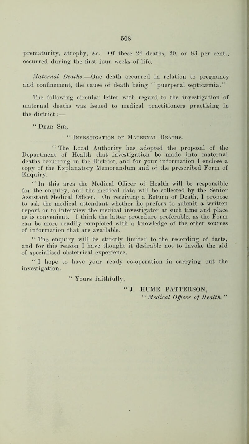 prematurity, atrophy, &c. Of these 24 deaths, 20, or 83 per cent., occurred during the first four weeks of life. Maternal Deaths.—One death occurred in relation to pregnancy and confinement, the cause of death being “ puerperal septicaemia.” The following circular letter with regard to the inyestigation of maternal deaths was issued to medical practitioners practising in the district:— “ Dear Sir, “ Investigation of Maternal Deaths. “ The Local Authority has adopted the proposal of the Department of Health that investigation be made into maternal deaths occurring in the District, and for your information I enclose a copy of the Explanatory Memorandum and of the prescribed Form of Enquiry. “ In this area the Medical Officer of Health will be responsible for the enquiry, and the medical data will be collected by the Senior Assistant Medical Officer. On receiving a Return of Death, I propose to ask the medical attendant whether he prefers to submit a written report or to interview the medical investigator at such time and place as is convenient. I think the latter procedure preferable, as the Form can be more readily completed with a knowledge of the other sources of information that are available. “ The enquiry will be strictly limited to the recording of facts, and for this reason I have thought it desirable not to invoke the aid of specialised obstetrical experience. “ I hope to have your ready co-operation in carrying out the investigation. “ Yours faithfully, “J. HUME PATTERSON, “ Medical Officer of Health.