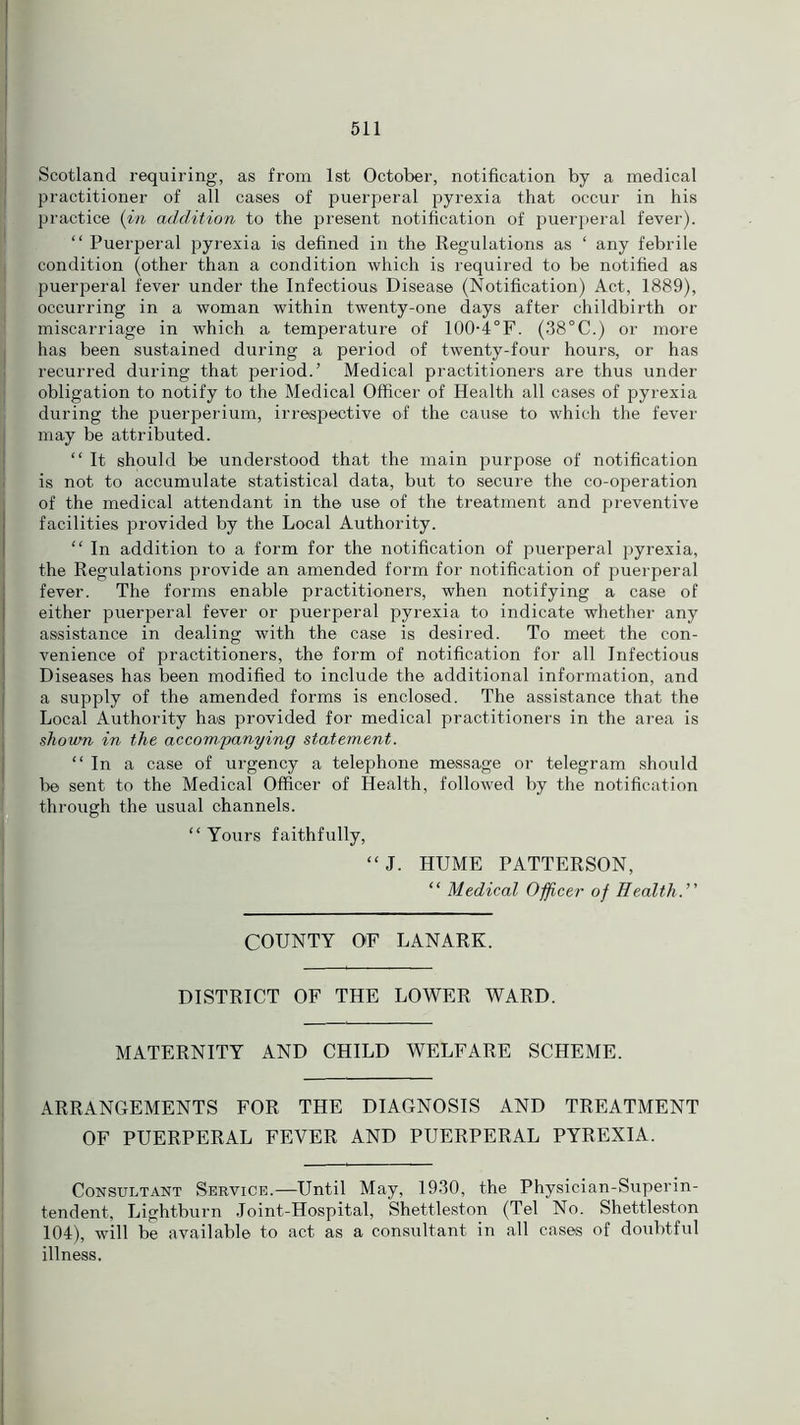 Scotland requiring, as from 1st October, notification by a medical practitioner of all cases of puerperal pyrexia that occur in his practice (in addition to the present notification of puerperal fever). “ Puerperal pyrexia is defined in the Regulations as ‘ any febrile condition (other than a condition which is required to be notified as puerperal fever under the Infectious Disease (Notification) Act, 1889), occurring in a woman within twenty-one days after childbirth or miscarriage in which a temperature of 100-4°F. (38°C.) or more has been sustained during a period of twenty-four hours, or has recurred during that period.’ Medical practitioners are thus under obligation to notify to the Medical Officer of Health all cases of pyrexia during the puerperium, irrespective of the cause to which the fever may be attributed. “ It should be understood that the main purpose of notification is not to accumulate statistical data, but to secure the co-operation of the medical attendant in the use of the treatment and preventive facilities provided by the Local Authority. “ In addition to a form for the notification of puerperal pyrexia, the Regulations provide an amended form for notification of puerperal fever. The forms enable practitioners, when notifying a case of either puerperal fever or puerperal pyrexia to indicate whether any assistance in dealing with the case is desired. To meet the con- venience of practitioners, the form of notification for all Infectious Diseases has been modified to include the additional information, and a supply of the amended forms is enclosed. The assistance that the Local Authority has provided for medical practitioners in the area is shown in the accompanying statement. “ In a case of urgency a telephone message or telegram should be sent to the Medical Officer of Health, followed by the notification through the usual channels. “ Yours faithfully, “J. HUME PATTERSON, “ Medical Officer of Health.’' COUNTY OF LANARK. DISTRICT OF THE LOWER WARD. MATERNITY AND CHILD WELFARE SCHEME. ARRANGEMENTS FOR THE DIAGNOSIS AND TREATMENT OF PUERPERAL FEVER AND PUERPERAL PYREXIA. Consultant Service.—Until May, 1930, the Physician-Superin- tendent, Lightburn Joint-Hospital, Shettleston (Tel No. Shettleston 104), will be available to act as a consultant in all cases of doubtful illness.