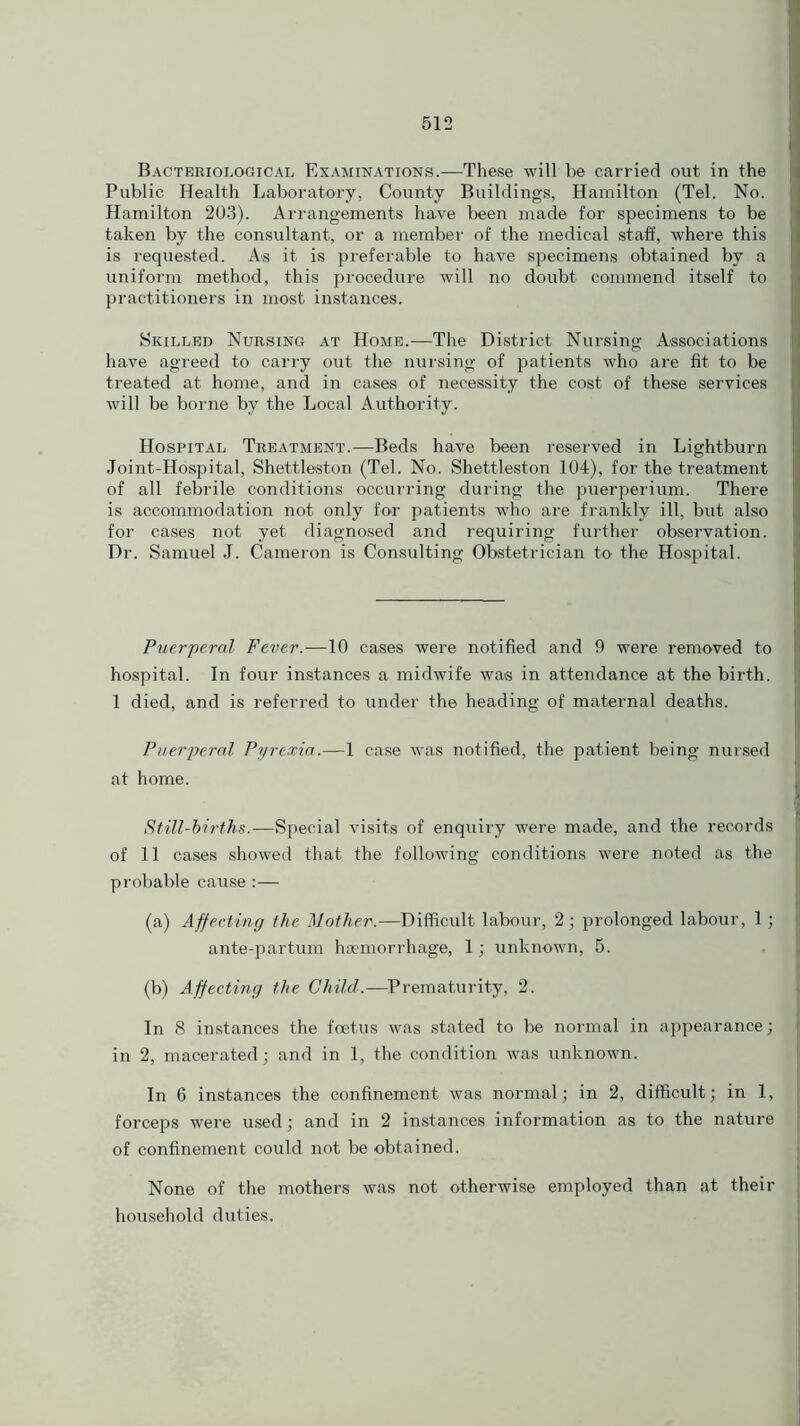 Bacteriological Examinations.—These will be carried out in the Public Health Laboratory, County Buildings, Hamilton (Tel. No. Hamilton 203). Arrangements have been made for specimens to be taken by the consultant, or a member of the medical staff, where this is requested. As it is preferable to have specimens obtained by a uniform method, this procedure will no doubt commend itself to practitioners in most instances. Skilled Nursing at Home.—The District Nursing Associations have agreed to carry out the nursing of patients who are fit to be treated at home, and in cases of necessity the cost of these services will be borne by the Local Authority. Hospital Treatment.—Beds have been reserved in Lightburn Joint-Hospital, Shettleston (Tel. No. Shettleston 104), for the treatment of all febrile conditions occurring during the puerperium. There is accommodation not only for patients who are frankly ill, but also for cases not yet diagnosed and requiring further observation. Dr. Samuel J. Cameron is Consulting Obstetrician to the Hospital. Puerperal Fever.—10 cases were notified and 9 were removed to hospital. In four instances a midwife was in attendance at the birth. 1 died, and is referred to under the heading of maternal deaths. Puerperal Pyrexia.—1 case was notified, the patient being nursed at home. Still-births.—Special visits of enquiry were made, and the records of 11 cases showed that the following conditions were noted as the probable cause :— (a) Affecting the Mother.—Difficult labour, 2 ; prolonged labour, 1; ante-partum haemorrhage, 1; unknown, 5. (b) Affecting the Child.—Prematurity, 2. In 8 instances the foetus was stated to be normal in appearance; in 2, macerated; and in 1, the condition was unknown. In 6 instances the confinement was normal; in 2, difficult; in 1, forceps were used; and in 2 instances information as to the nature of confinement could not be obtained. None of the mothers was not otherwise employed than at their household duties.