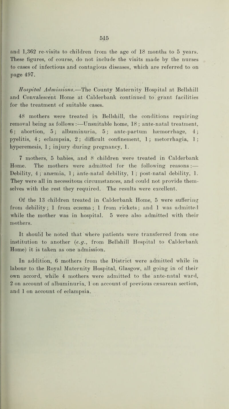 and 1,362 re-visits to children from the age of 18 months to 5 years. These figures, of course, do not include the visits made by the nurses to cases of infectious and contagious diseases, which are referred to on page 497. j ' . ! : ’ Hospital Admissions.—The County Maternity Hospital at Bellshill and Convalescent, Home at Calderbank contiiiued to grant facilities for the treatment of suitable cases. 48 mothers were treated in Bellshill, the conditions requiring removal being as follows :—-Unsuitable home, 18; ante-natal treatment, 6; abortion, 5; albuminuria, 5; ante-partum haemorrhage, 4; j pyelitis, 4; eclampsia, 2; difficult confinement, 1; metorrhagia, 1 ; hyperemesis, 1; injury during pregnancy, 1. 7 mothers, 5 babies, and 8 children were treated in Calderbank Home. The mothers were admitted for the following reasons:— Debility, 4; anaemia, 1; ante-natal debility, 1; post-natal debility, 1. They were all in necessitous circumstances, and could not provide them- selves with the rest they required. The results were excellent. Of the 13 children treated in Calderbank Home, 5 were sufferijig from debility; 1 from eczema; 1 from rickets; and 1 was admitted while the mother was in hospital. 5 were also admitted with their mothers. It should be noted that where patients were transferred from one institution to another (e.g., from Bellshill Hospital to Calderbank Home) it is taken as one admission. In addition, 6 mothers from the District were admitted while in labour to the Royal Maternity Hospital, Glasgow, all going in of their own accord, while 4 mothers were admitted to the ante-natal ward, 2 on account of albuminuria, 1 on account of previous caesarean section, and 1 on account of eclampsia.