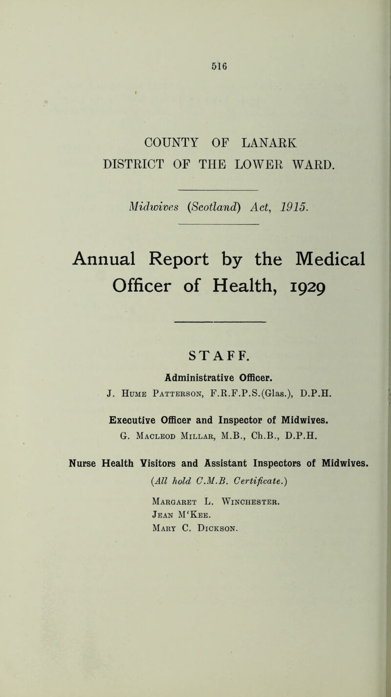 COUNTY OF LANARK DISTRICT OF THE LOWER WARD. Midwives (Scotland) Act, 1915. Annual Report by the Medical Officer of Health, 1929 STAFF. AdministratiYe Officer. J. Hume Patterson, F.R.F.P.S.(Glas.), D.P.H. Executive Officer and Inspector of Midwives. G. Macleod Millar, M.B., Ch.B., D.P.H. Nurse Health Visitors and Assistant Inspectors of Midwives. {All hold C.M.B. Certificate.) Margaret L. Winchester. Jean M'Kee. Mart C. Dickson.