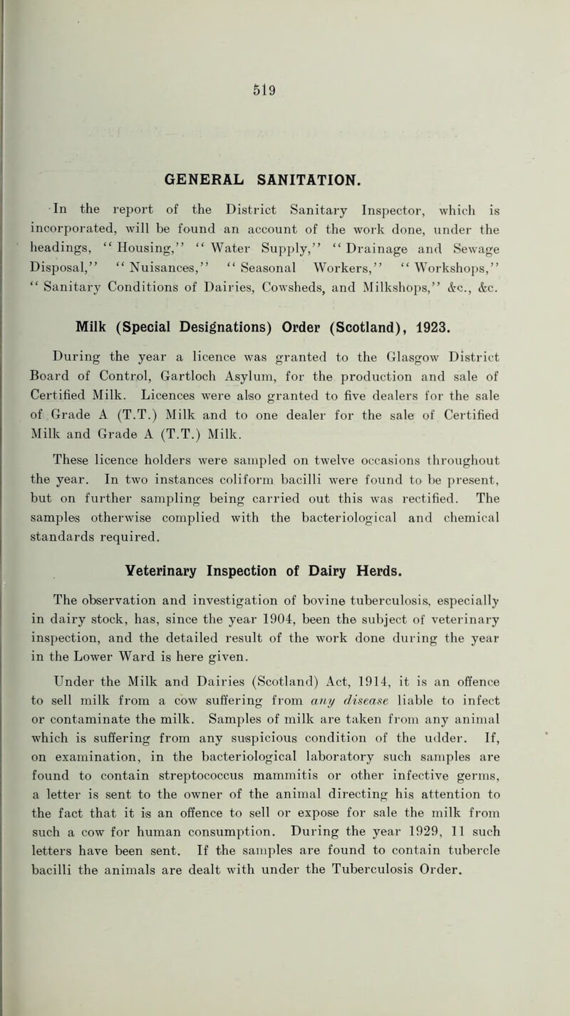 GENERAL SANITATION. In the report of the District Sanitary Inspector, which is incorporated, will be found an account of the work done, under the headings, “ Housing,” “ Water Supply,” “ Drainage and Sewage Disposal,” “ Nuisances,” “ Seasonal Workers,” “ Workshops,” “ Sanitary Conditions of Dairies, Cowsheds, and Milkshops,” Ac., Ac. Milk (Special Designations) Order (Scotland), 1923. During the year a licence was granted to the Glasgow District Board of Control, Gartloch Asylum, for the production and sale of Certified Milk. Licences were also granted to five dealers for the sale of Grade A (T.T.) Milk and to one dealer for the sale of Certified Milk and Grade A (T.T.) Milk. These licence holders were sampled on twelve occasions throughout the year. In two instances coliform bacilli were found to be present, but on further sampling being carried out this was rectified. The samples otherwise complied with the bacteriological and chemical standards required. Veterinary Inspection of Dairy Herds. The observation and investigation of bovine tuberculosis, especially in dairy stock, has, since the year 1904, been the subject of veterinary inspection, and the detailed result of the work done during the year in the Lower Ward is here given. Under the Milk and Dairies (Scotland) Act, 1914, it is an offence to sell milk from a cow suffering from any disease liable to infect or contaminate the milk. Samples of milk are taken from any animal which is suffering from any suspicious condition of the udder. If, on examination, in the bacteriological laboratory such samples are found to contain streptococcus mammitis or other infective germs, a letter is sent to the owner of the animal directing his attention to the fact that it is an offence to sell or expose for sale the milk from such a cow for human consumption. During the year 1929, 11 such letters have been sent. If the samples are found to contain tubercle bacilli the animals are dealt with under the Tuberculosis Order.