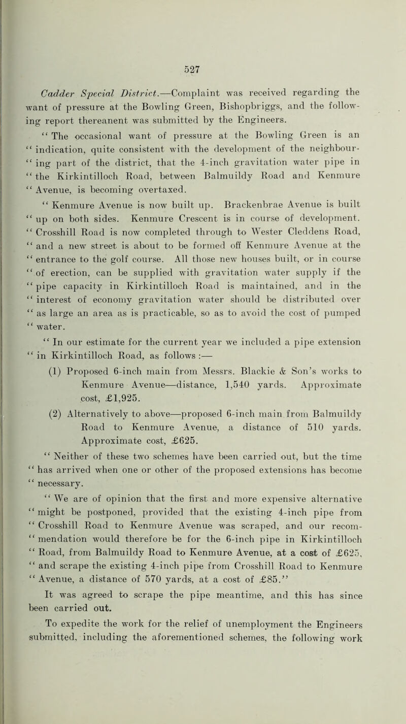 Codder Special District.—Complaint was received regarding the want of pressure at the Bowling Green, Bishopbriggs, and the follow- ing report thereanent was submitted by the Engineers. “ The occasional want of pressure at the Bowling Green is an “ indication, quite consistent with the development of the neighbour- “ ing part of the district, that the 4-inch gravitation water pipe in “ the Kirkintilloch Road, between Balmuildy Road and Kenmure “ Avenue, is becoming overtaxed. “ Kenmure Avenue is now built up. Brackenbrae Avenue is built “up on both sides. Kenmure Crescent is in course of development. “ Crosshill Road is now completed through to Wester Cleddens Road, “ and a new street is about to be formed off Kenmure Avenue at the “ entrance to the golf course. All those new houses built, or in course “ of erection, can be supplied with gravitation water supply if the “ pipe capacity in Kirkintilloch Road is maintained, and in the “ interest of economy gravitation water should be distributed over “ as large an area as is practicable, so as to avoid the cost of pumped “ water. “ In our estimate for the current year we included a pipe extension “ in Kirkintilloch Road, as follows :— (1) Proposed 6-inch main from Messrs. Blackie & Son’s works to Kenmure Avenue—distance, 1,540 yards. Approximate .cost, £1,925. (2) Alternatively to above—proposed 6-inch main from Balmuildy Road to Kenmure Avenue, a distance of 510 yards. Approximate cost, £625. “ Neither of these two schemes have been carried out, but the time “ has arrived when one or other of the proposed extensions has become “ necessary. “ We are of opinion that the first and more expensive alternative “ might be postponed, provided that the existing 4-inch pipe from “ Crosshill Road to Kenmure Avenue was scraped, and our recom- “ mendation would therefore be for the 6-inch pipe in Kirkintilloch “ Road, from Balmuildy Road to Kenmure Avenue, at a cost of £625, “ and scrape the existing 4-inch pipe from Crosshill Road to Kenmure “ Avenue, a distance of 570 yards, at a cost of £85.” It was agreed to scrape the pipe meantime, and this has since been carried out. To expedite the work for the relief of unemployment the Engineers submitted, including the aforementioned schemes, the following work