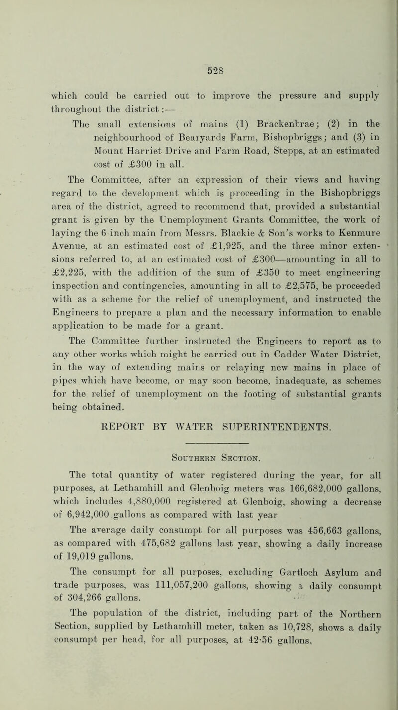 which could be carried out to improve the pressure and supply throughout the district:— The small extensions of mains (1) Brackenbrae; (2) in the neighbourhood of Bearyards Farm, Bishopbriggs; and (3) in Mount Harriet Drive and Farm Road, Stepps, at an estimated cost of £300 in all. The Committee, after an expression of their views and having regard to the development which is proceeding in the Bishopbriggs area of the district, agreed to recommend that, provided a substantial grant is given by the Unemployment Grants Committee, the work of laying the 6-inch main from Messrs. Blackie & Son’s works to Kenmure Avenue, at an estimated cost of £1,925, and the three minor exten- sions referred to, at an estimated cost of £300—amounting in all to £2,225, with the addition of the sum of £350 to meet engineering inspection and contingencies, amounting in all to £2,575, be proceeded with as a scheme for the relief of unemployment, and instructed the Engineers to prepare a plan and the necessary information to enable application to be made for a grant. The Committee further instructed the Engineers to report as to any other works which might be carried out in Cadder Water District, in the way of extending mains or relaying new mains in place of pipes which have become, or may soon become, inadequate, as schemes for the relief of unemployment on the footing of substantial grants being obtained. REPORT BY WATER SUPERINTENDENTS. Southern Section. The total quantity of water registered during the year, for all purposes, at Lethamhill and Glenboig meters was 166,682,000 gallons, which includes 4,880,000 registered at Glenboig, showing a decrease of 6,942,000 .gallons as compared with last year The average daily consumpt for all purposes was 456,663 gallons, as compared with 475,682 gallons last year, showing a daily increase of 19,019 gallons. The consumpt for all purposes, excluding Gartloch Asylum and trade purposes, was 111,057,200 gallons, showing a daily consumpt of 304,266 gallons. The population of the district, including part of the Northern Section, supplied by Lethamhill meter, taken as 10,728, shows a daily consumpt per head, for all purposes, at 42-56 gallons.