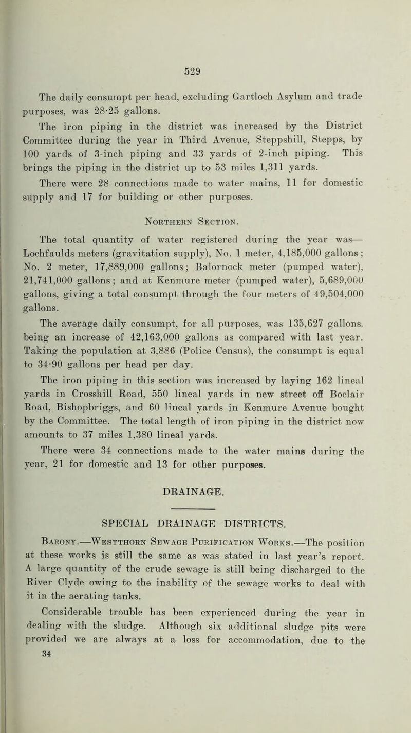 The daily consumpt per head, excluding Gartloch Asylum and trade purposes, was 28-25 gallons. The iron piping in the district was increased by the District Committee during the year in Third Avenue, Steppshill, Stepps, by 100 yards of 3-inch piping and 33 yards of 2-inch piping. This brings the piping in the district up to 53 miles 1,311 yards. There were 28 connections made to water mains, 11 for domestic supply and 17 for building or other purposes. Northern Section. The total quantity of water registered during the year was— Lochfaulds meters (gravitation supply), No. 1 meter, 4,185,000 gallons; No. 2 meter, 17,889,000 gallons; Balornock meter (pumped water), 21,741,000 gallons; and at Kenmure meter (pumped water), 5,689,000 gallons, giving a total consumpt through the four meters of 49,504,000 gallons. The average daily consumpt, for all purposes, was 135,627 gallons, being an increase of 42,163,000 gallons as compared with last year. Taking the population at 3,886 (Police Census), the consumpt is equal to 34-90 gallons per head per day. The iron piping in this section was increased by laying 162 lineal yards in Crosshill Road, 550 lineal yards in new street off Boclair Road, Bishopbriggs, and 60 lineal yards in Kenmure Avenue bought by the Committee. The total length of iron piping in the district now amounts to 37 miles 1,380 lineal yards. There were 34 connections made to the water mains during the year, 21 for domestic and 13 for other purposes. DRAINAGE. SPECIAL DRAINAGE DISTRICTS. Barony.—Westthorn Sewage Purification Works.—The position at these works is still the same as was stated in last year’s report. A large quantity of the crude sewage is still being discharged to the River Clyde owing to the inability of the sewage works to deal with it in the aerating tanks. Considerable trouble has been experienced during the year in dealing with the sludge. Although six additional sludge pits were provided we are always at a loss for accommodation, due to the