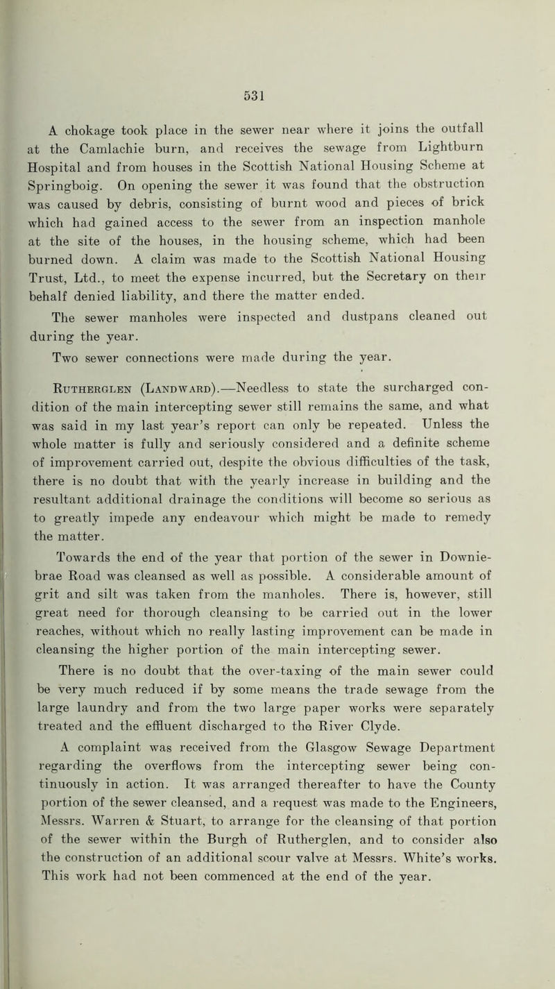 A chokage took place in the sewer near where it joins the outfall at the Camlachie burn, and receives the sewage from Lightburn Hospital and from houses in the Scottish National Housing Scheme at Springboig. On opening the sewer it was found that the obstruction was caused by debris, consisting of burnt wood and pieces of brick which had gained access to the sewer from an inspection manhole at the site of the houses, in the housing scheme, which had been burned down. A claim was made to the Scottish National Housing Trust, Ltd., to meet the expense incurred, but the Secretary on their behalf denied liability, and there the matter ended. The sewer manholes were inspected and dustpans cleaned out during the year. Two sewer connections were made during the year. Rutherglen (Landward).—Needless to state the surcharged con- dition of the main intercepting sewer still remains the same, and what was said in my last year’s report can only be repeated. Unless the whole matter is fully and seriously considered and a definite scheme of improvement carried out, despite the obvious difficulties of the task, there is no doubt that with the yearly increase in building and the resultant additional drainage the conditions will become so serious as to greatly impede any endeavour which might be made to remedy the matter. Towards the end of the year that portion of the sewer in Downie- brae Road was cleansed as well as possible. A considerable amount of grit and silt was taken from the manholes. There is, however, still great need for thorough cleansing to be carried out in the lower reaches, without which no really lasting improvement can be made in cleansing the higher portion of the main intercepting sewer. There is no doubt that the over-taxing of the main sewer could be very much reduced if by some means the trade sewage from the large laundry and from the two large paper works were separately treated and the effluent discharged to the River Clyde. A complaint was received from the Glasgow Sewage Department regarding the overflows from the intercepting sewer being con- tinuously in action. It was arranged thereafter to have the County portion of the sewer cleansed, and a request was made to the Engineers, Messrs. Warren & Stuart, to arrange for the cleansing of that portion of the sewer within the Burgh of Rutherglen, and to consider also the construction of an additional scour valve at Messrs. White’s works. This work had not been commenced at the end of the year.