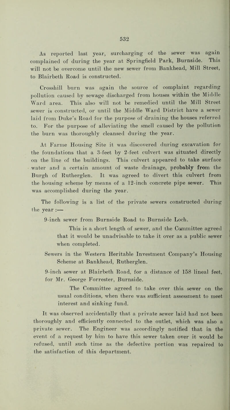 As reported last year, surcharging of the sewer was again complained of during the year at Springfield Park, Burnside. This will not be overcome until the new sewer from Bankhead, Mill Street, to Blairbeth Road is constructed. Crosshill burn was again the source of complaint regarding pollution caused by sewage discharged from houses within the Middle | Ward area. This also will not be remedied until the Mill Street sewer is constructed, or until the Middle Ward District have a sewer laid from Duke’s Road for the purpose of draining the houses referred to. For the purpose of alleviating the smell caused by the pollution the burn was thoroughly cleansed during the year. At Farme Housing Site it wTas discovered during excavation for the foundations that a 3-feet by 2-feet culvert was situated directly on the line of the buildings. This culvert appeared to take surface water and a certain amount of waste drainage, probably from the Burgh of Rutherglen. It was agreed to divert this culvert from the housing scheme by means of a 12-inch concrete pipe sewer. This was accomplished during the year. The following is a list of the private sewers constructed during the year :— 9-inch sewer from Burnside Road to Burnside Loch. This is a short length of sewer, and the Committee agreed that it would be unadvisable to take it over as a public sewer when completed. Sewers in the Western Heritable Investment Company’s Housing Scheme at Bankhead, Rutherglen. 9-inch sewer at Blairbeth Road, for a distance of 158 lineal feet, for Mr. George Forrester, Burnside. The Committee agreed to take over this sewer on the usual conditions, when there was sufficient assessment to meet interest and sinking fund. It was observed accidentally that a private sewer laid had not been thoroughly and efficiently connected to the outlet, which was also a private sewer. The Engineer was accordingly notified that in the event of a request by him to have this sewer taken over it would be refused, until such time as the defective portion was repaired to the satisfaction of this department.