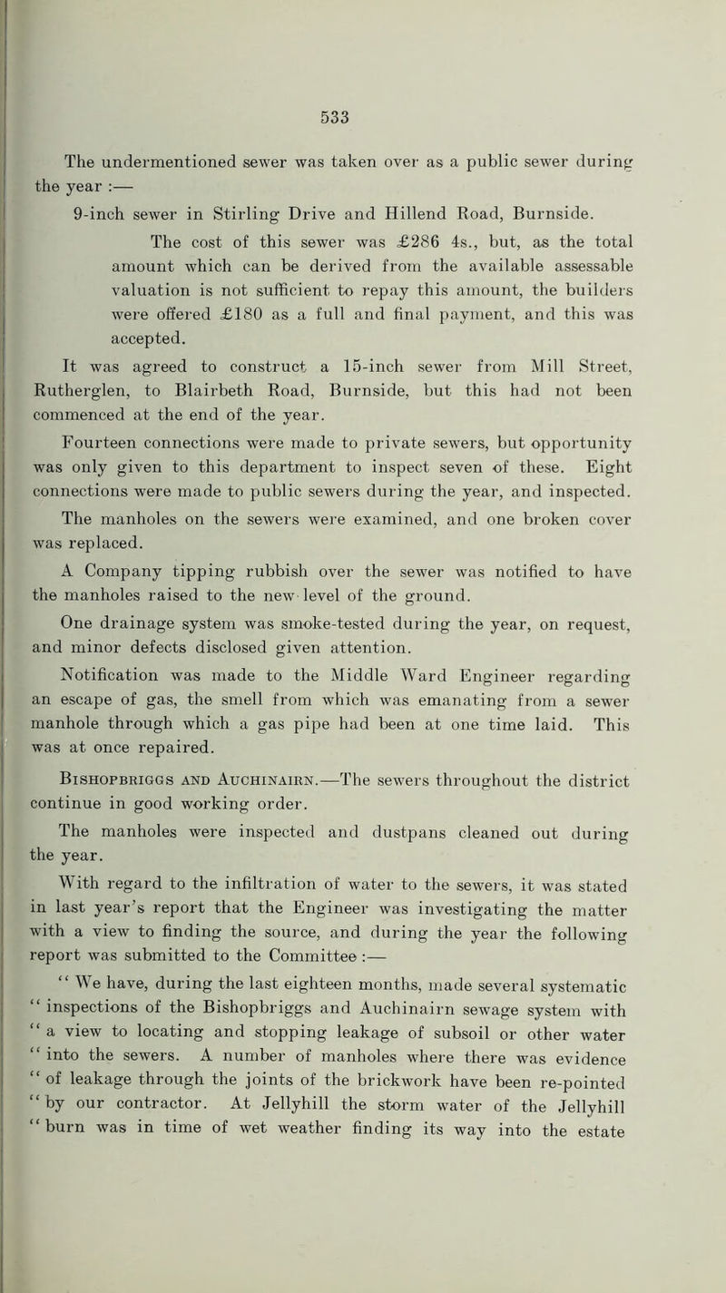 The undermentioned sewer was taken over as a public sewer during the year :— 9-inch sewer in Stirling Drive and Hillend Road, Burnside. The cost of this sewer was £286 4s., but, as the total amount which can be derived from the available assessable valuation is not sufficient to repay this amount, the builders were offered £180 as a full and final payment, and this was accepted. It was agreed to construct a 15-inch sewer from Mill Street, Rutherglen, to Blairbeth Road, Burnside, but this had not been commenced at the end of the year. Fourteen connections were made to private sewers, but opportunity was only given to this department to inspect seven of these. Eight connections were made to public sewers during the year, and inspected. The manholes on the sewers were examined, and one broken cover was replaced. A Company tipping rubbish over the sewer was notified to have the manholes raised to the new-level of the ground. One drainage system was smoke-tested during the year, on request, and minor defects disclosed given attention. Notification was made to the Middle Ward Engineer regarding an escape of gas, the smell from which was emanating from a sewer manhole through which a gas pipe had been at one time laid. This was at once repaired. Bishopbriggs and Auchinairn.—The sewers throughout the district continue in good working order. The manholes were inspected and dustpans cleaned out during the year. With regard to the infiltration of water to the sewers, it was stated in last year’s report that the Engineer was investigating the matter with a view to finding the source, and during the year the following report was submitted to the Committee:— “We have, during the last eighteen months, made several systematic “ inspections of the Bishopbriggs and Auchinairn sewage system with “ a view to locating and stopping leakage of subsoil or other water “ into the sewers. A number of manholes where there was evidence “of leakage through the joints of the brickwork have been re-pointed “by our contractor. At Jellyhill the storm water of the Jellyhill “burn was in time of wet weather finding its way into the estate