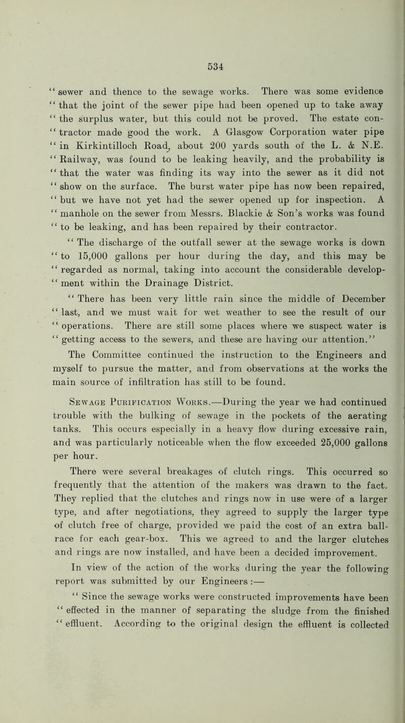 “ sewer and thence to the sewage works. There was some evidence “ that the joint of the sewer pipe had been opened up to take away “the surplus water, but this could not be proved. The estate con- tractor made good the work. A Glasgow Corporation water pipe “ in Kirkintilloch Road, about 200 yards south of the L. & N.E. “ Railway, was found to be leaking heavily, and the probability is ‘ ‘ that the water was finding its way into the sewer as it did not “show on the surface. The burst water pipe has now been repaired, “ but we have not yet had the sewer opened up for inspection. A “ manhole on the sewer from Messrs. Blackie & Son’s works was found “to be leaking, and has been repaired by their contractor. “ The discharge of the outfall sewer at the sewage works is down “ to 15,000 gallons per hour during the day, and this may be “ regarded as normal, taking into account the considerable develop- “ ment within the Drainage District. “ There has been very little rain since the middle of December “ last, and we must wait for wet weather to see the result of our “ operations. There are still some places where we suspect water is “ getting access to the sewers, and these are having our attention.” The Committee continued the instruction to the Engineers and myself to pursue the matter, and from observations at the works the main source of infiltration has still to be found. Sewage Purification Works.—During the year we had continued trouble with the bulking of sewage in the pockets of the aerating tanks. This occurs especially in a heavy flow during excessive rain, and was particularly noticeable when the flow exceeded 25,000 gallons per hour. There were several breakages of clutch rings. This occurred so frequently that the attention of the makers was drawn to the fact. They replied that the clutches and rings now in use were of a larger type, and after negotiations, they agreed to supply the larger type of clutch free of charge, provided we paid the cost of an extra ball- race for each gear-box. This we agreed to and the larger clutches and rings are now installed, and have been a decided improvement. In view of the action of the works during the year the following report was submitted by our Engineers:— “ Since the sewage works were constructed improvements have been “ effected in the manner of separating the sludge from the finished “effluent. According to the original design the effluent is collected