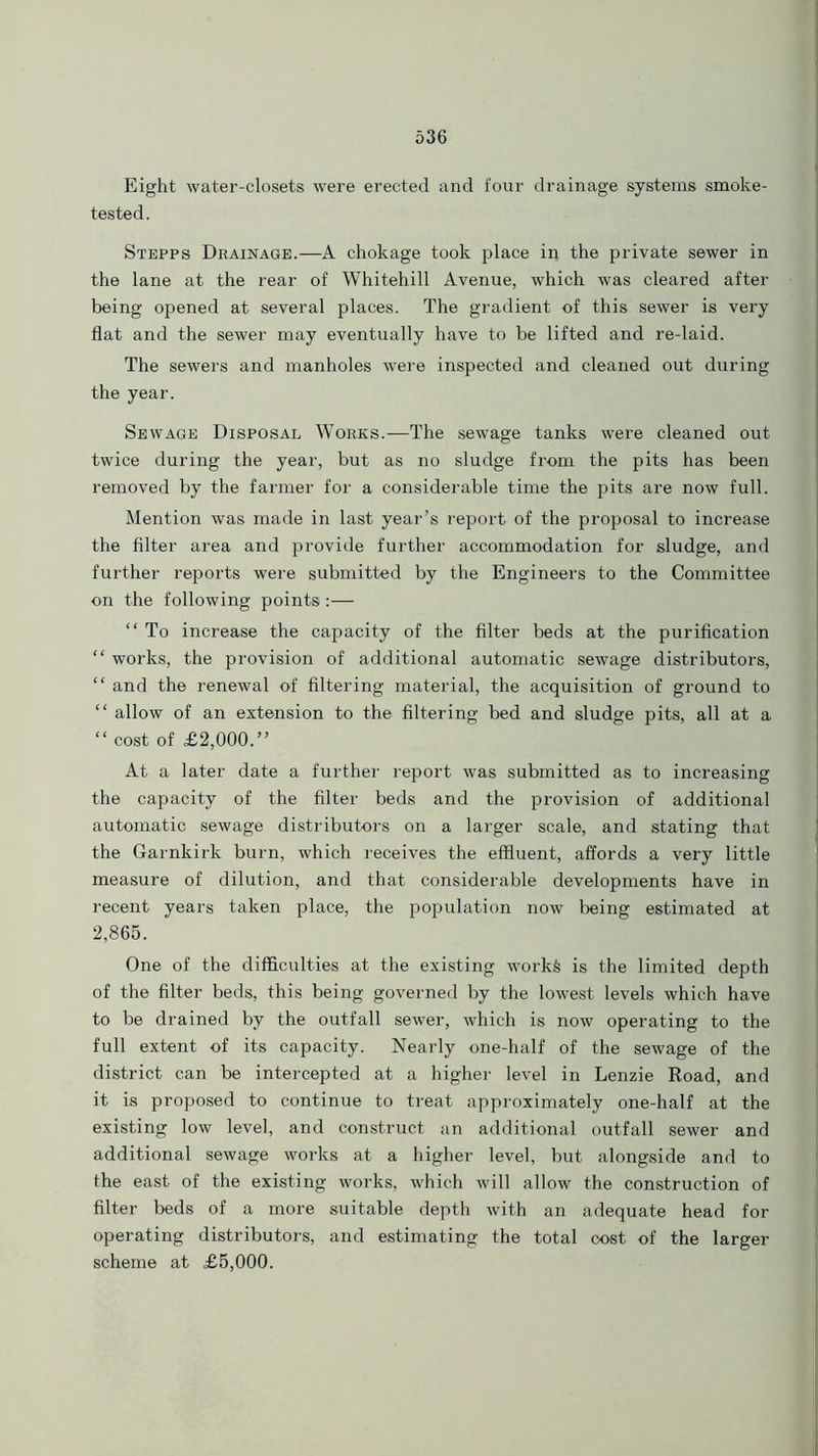 Eight water-closets were erected and four drainage systems smoke- tested. Stepps Drainage.—A chokage took place iq. the private sewer in the lane at the rear of Whitehill Avenue, which was cleared after being opened at several places. The gradient of this sewer is very flat and the sewer may eventually have to be lifted and re-laid. The sewers and manholes were inspected and cleaned out during the year. Sewage Disposal Works.—The sewage tanks were cleaned out twice during the year, but as no sludge from the pits has been removed by the farmer for a considerable time the pits are now full. Mention was made in last year’s report of the proposal to increase the filter area and provide further accommodation for sludge, and further reports were submitted by the Engineers to the Committee on the following points:— “ To increase the capacity of the filter beds at the purification “ works, the provision of additional automatic sewage distributors, “ and the renewal of filtering material, the acquisition of ground to “ allow of an extension to the filtering bed and sludge pits, all at a “ cost of £2,000.” At a later date a further report was submitted as to increasing the capacity of the filter beds and the provision of additional automatic sewage distributors on a larger scale, and stating that the Garnkirk burn, which receives the effluent, affords a very little measure of dilution, and that considerable developments have in recent years taken place, the population now being estimated at 2,865. One of the difficulties at the existing works is the limited depth of the filter beds, this being governed by the lowest levels which have to be drained by the outfall sewer, which is now operating to the full extent of its capacity. Nearly one-half of the sewage of the district can be intercepted at a higher level in Lenzie Road, and it is proposed to continue to treat approximately one-half at the existing low level, and construct an additional outfall sewer and additional sewage works at a higher level, but alongside and to the east of the existing works, which will allow the construction of filter beds of a more suitable depth with an adequate head for operating distributors, and estimating the total cost of the larger scheme at £5,000.