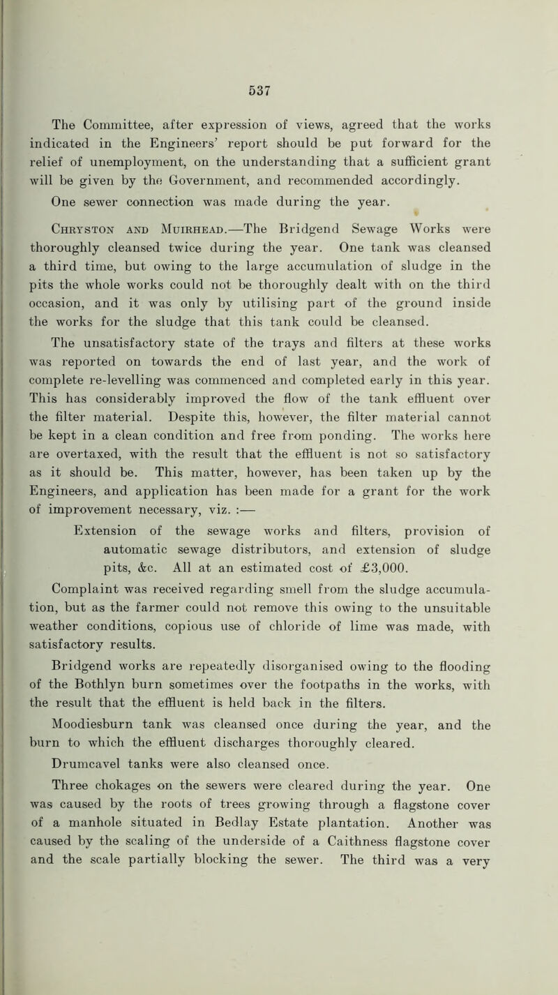 The Committee, after expression of views, agreed that the works indicated in the Engineers’ report should be put forward for the relief of unemployment, on the understanding that a sufficient grant will be given by the Government, and recommended accordingly. One sewer connection was made during the year. Chryston and Muirhead.—The Bridgend Sewage Works were thoroughly cleansed twice during the year. One tank was cleansed a third time, but owing to the large accumulation of sludge in the pits the whole works could not be thoroughly dealt with on the third occasion, and it was only by utilising part of the ground inside the works for the sludge that this tank could be cleansed. The unsatisfactory state of the trays and filters at these works was reported on towards the end of last year, and the work of complete re-levelling was commenced and completed early in this year. This has considerably improved the flow of the tank effluent over the filter material. Despite this, however, the filter material cannot be kept in a clean condition and free from ponding. The works here are overtaxed, with the result that the effluent is not so satisfactory as it should be. This matter, however, has been taken up by the Engineers, and application has been made for a grant for the work of improvement necessary, viz. :— Extension of the sewage works and filters, provision of automatic sewage distributors, and extension of sludge pits, &c. All at an estimated cost of £3,000. Complaint was received regarding smell from the sludge accumula- tion, but as the farmer could not remove this owing to the unsuitable weather conditions, copious use of chloride of lime was made, with satisfactory results. Bridgend works are repeatedly disorganised owing to the flooding of the Bothlyn burn sometimes over the footpaths in the works, with the result that the effluent is held back in the filters. Moodiesburn tank was cleansed once during the year, and the burn to which the effluent discharges thoroughly cleared. Drumcavel tanks were also cleansed once. Three chokages on the sewers were cleared during the year. One was caused by the roots of trees growing through a flagstone cover of a manhole situated in Bedlay Estate plantation. Another was caused by the scaling of the underside of a Caithness flagstone cover and the scale partially blocking the sewer. The third was a very