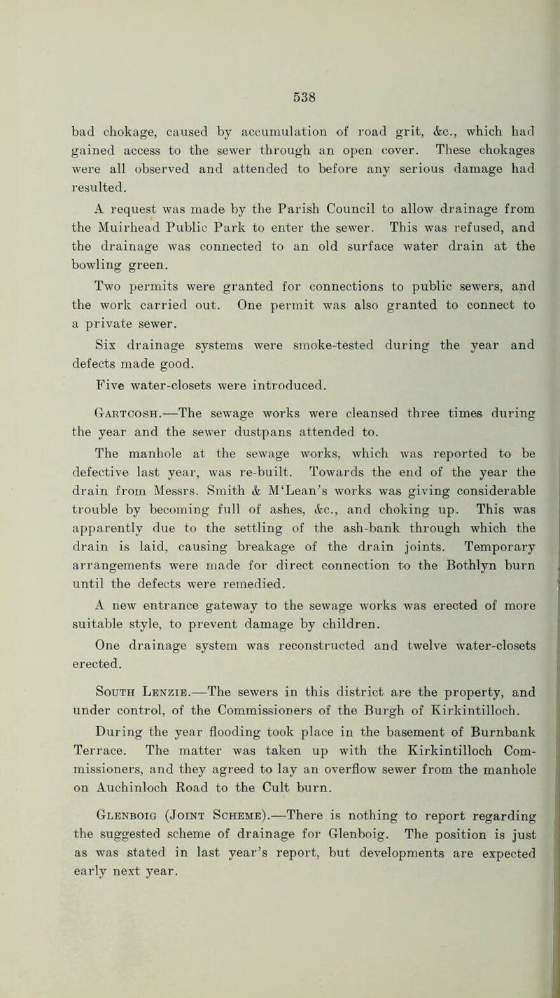 bad chokage, caused by accumulation of road grit, &c., which had gained access to the sewer through an open cover. These chokages were all observed and attended to before any serious damage had resulted. A request was made by the Parish Council to allow drainage from the Muirhead Public Park to enter the sewer. This was refused, and the drainage was connected to an old surface water drain at the bowling green. Two permits were granted for connections to public sewers, and the work carried out. One permit was also granted to connect to a private sewer. Six drainage systems were smoke-tested during the year and defects made good. Five water-closets were introduced. Gartcosh.—The sewage works were cleansed three times during the year and the sewer dustpans attended to. The manhole at the sewage works, which was reported to be defective last year, was re-built. Towards the end of the year the drain from Messrs. Smith & M'Lean’s works was giving considerable trouble by becoming full of ashes, &c., and choking up. This was apparently due to the settling of the ash-bank through which the drain is laid, causing breakage of the drain joints. Temporary arrangements were made for direct connection to the Bothlyn burn until the defects were remedied. A new entrance gateway to the sewage works was erected of more suitable style, to prevent damage by children. One drainage system was reconstructed and twelve water-closets erected. South Lenzie.—The sewers in this district are the property, and under control, of the Commissioners of the Burgh of Kirkintilloch. During the year flooding took place in the basement of Burnbank Terrace. The matter was taken up with the Kirkintilloch Com- missioners, and they agreed to lay an overflow sewer from the manhole on Auchinloch Road to the Cult burn. Glenboig (Joint Scheme).—There is nothing to report regarding the suggested scheme of drainage for Glenboig. The position is just as was stated in last year’s report, but developments are expected early next year.