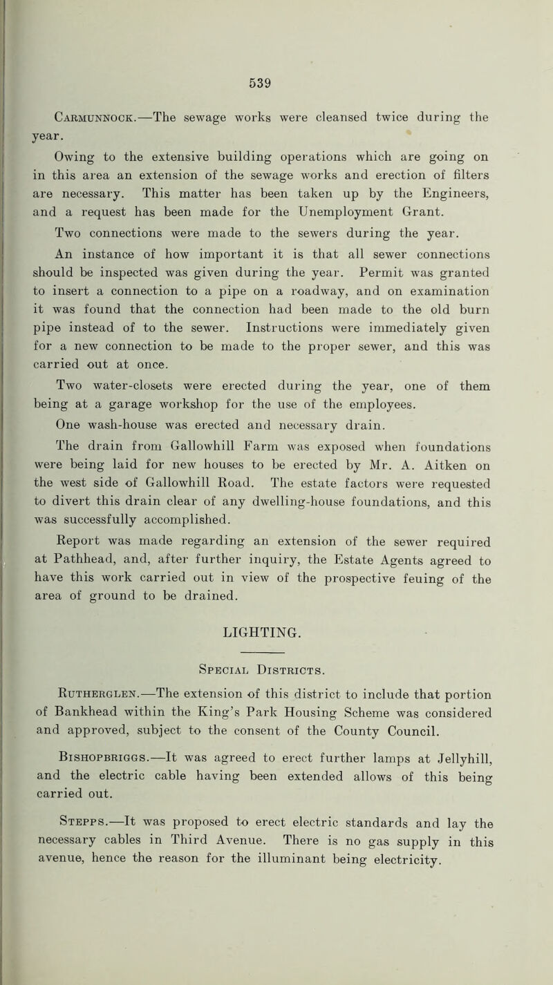 Carmunnock.—The sewage works were cleansed twice during the year. Owing to the extensive building operations which are going on in this area an extension of the sewage works and erection of filters are necessary. This matter has been taken up by the Engineers, and a request has been made for the Unemployment Grant. Two connections were made to the sewers during the year. An instance of how important it is that all sewer connections should be inspected was given during the year. Permit was granted to insert a connection to a pipe on a roadway, and on examination it was found that the connection had been made to the old burn pipe instead of to the sewer. Instructions were immediately given for a new connection to be made to the proper sewer, and this was carried out at once. Two water-closets were erected during the year, one of them being at a garage workshop for the use of the employees. One wash-house was erected and necessary drain. The drain from Gallowhill Farm was exposed when foundations were being laid for new houses to be erected by Mr. A. Aitken on the west side of Gallowhill Road. The estate factors were requested to divert this drain clear of any dwelling-house foundations, and this was successfully accomplished. Report was made regarding an extension of the sewer required at Pathhead, and, after further inquiry, the Estate Agents agreed to have this work carried out in view of the prospective feuing of the area of ground to be drained. LIGHTING. Special Districts. Rutherglen.—The extension of this district to include that portion of Bankhead within the King’s Park Housing Scheme was considered and approved, subject to the consent of the County Council. Bishopbriggs.—It was agreed to erect further lamps at Jellyhill, and the electric cable having been extended allows of this being carried out. Stepps.—It was proposed to erect electric standards and lay the necessary cables in Third Avenue. There is no gas supply in this avenue, hence the reason for the illuminant being electricity.