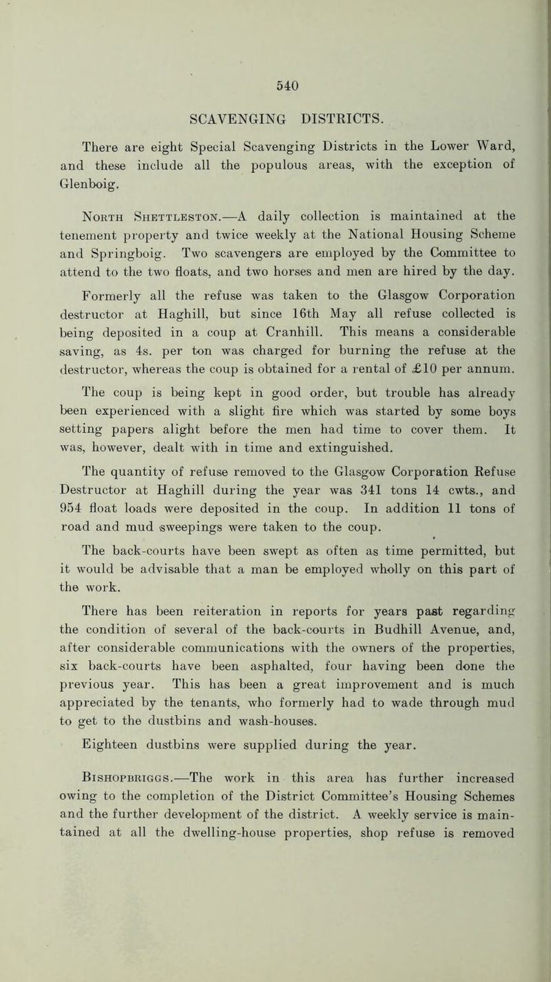 SCAVENGING DISTRICTS. There are eight Special Scavenging Districts in the Lower Ward, and these include all the populous areas, with the exception of Glenboig. North Shettleston.—A daily collection is maintained at the tenement property and twice weekly at the National Housing Scheme and Springboig. Two scavengers are employed by the Committee to attend to the two floats, and two horses and men are hired by the day. Formerly all the refuse was taken to the Glasgow Corporation destructor at Haghill, but since 16th May all refuse collected is being deposited in a coup at Cranhill. This means a considerable saving, as 4s. per ton was charged for burning the refuse at the destructor, whereas the coup is obtained for a rental of £10 per annum. The coup is being kept in good order, but trouble has already been experienced with a slight fire which was started by some boys setting papers alight before the men had time to cover them. It was, however, dealt with in time and extinguished. The quantity of refuse removed to the Glasgow Corporation Refuse Destructor at Haghill during the year was 341 tons 14 cwts., and 954 float loads were deposited in the coup. In addition 11 tons of road and mud sweepings were taken to the coup. The back-courts have been swept as often as time permitted, but it would be advisable that a man be employed wholly on this part of the work. There has been reiteration in reports for years past regarding the condition of several of the back-courts in Budhill Avenue, and, after considerable communications with the owners of the properties, six back-courts have been asphalted, four having been done the previous year. This has been a great improvement and is much appreciated by the tenants, who formerly had to wade through mud to get to the dustbins and wash-houses. Eighteen dustbins were supplied during the year. Bishopbriggs.—The work in this area has further increased owing to the completion of the District Committee’s Housing Schemes and the further development of the district. A weekly service is main- tained at all the dwelling-house properties, shop refuse is removed