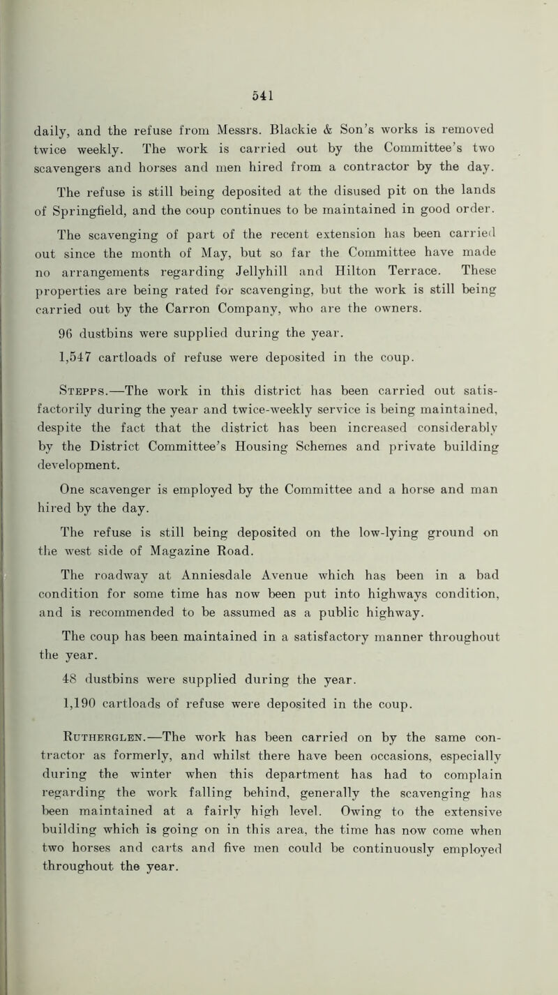 daily, and the refuse from Messrs. Blackie & Son’s works is removed twice weekly. The work is carried out by the Committee’s two scavengers and horses and men hired from a contractor by the day. The refuse is still being deposited at the disused pit on the lands of Springfield, and the coup continues to be maintained in good order. The scavenging of part of the recent extension has been carried out since the month of May, but so far the Committee have made no arrangements regarding Jellyhill and Hilton Terrace. These properties are being rated for scavenging, but the work is still being carried out by the Carron Company, who are the owners. 96 dustbins were supplied during the year. 1,547 cartloads of refuse were deposited in the coup. Stepps.—The work in this district has been carried out satis- factorily during the year and twice-weekly service is being maintained, despite the fact that the district has been increased considerably by the District Committee’s Housing Schemes and private building development. One scavenger is employed by the Committee and a horse and man hired by the day. The refuse is still being deposited on the low-lying ground on the west side of Magazine Road. The roadway at Anniesdale Avenue which has been in a bad condition for some time has now been put into highways condition, and is recommended to be assumed as a public highway. The coup has been maintained in a satisfactory manner throughout the year. 48 dustbins were supplied during the year. 1,190 cartloads of refuse were deposited in the coup. Rutherglen.—The work has been carried on by the same con- tractor as formerly, and whilst there have been occasions, especially during the winter when this department has had to complain regarding the work falling behind, generally the scavenging has been maintained at a fairly high level. Owing to the extensive building which is going on in this area, the time has now come when two horses and carts and five men could be continuously employed throughout the year.