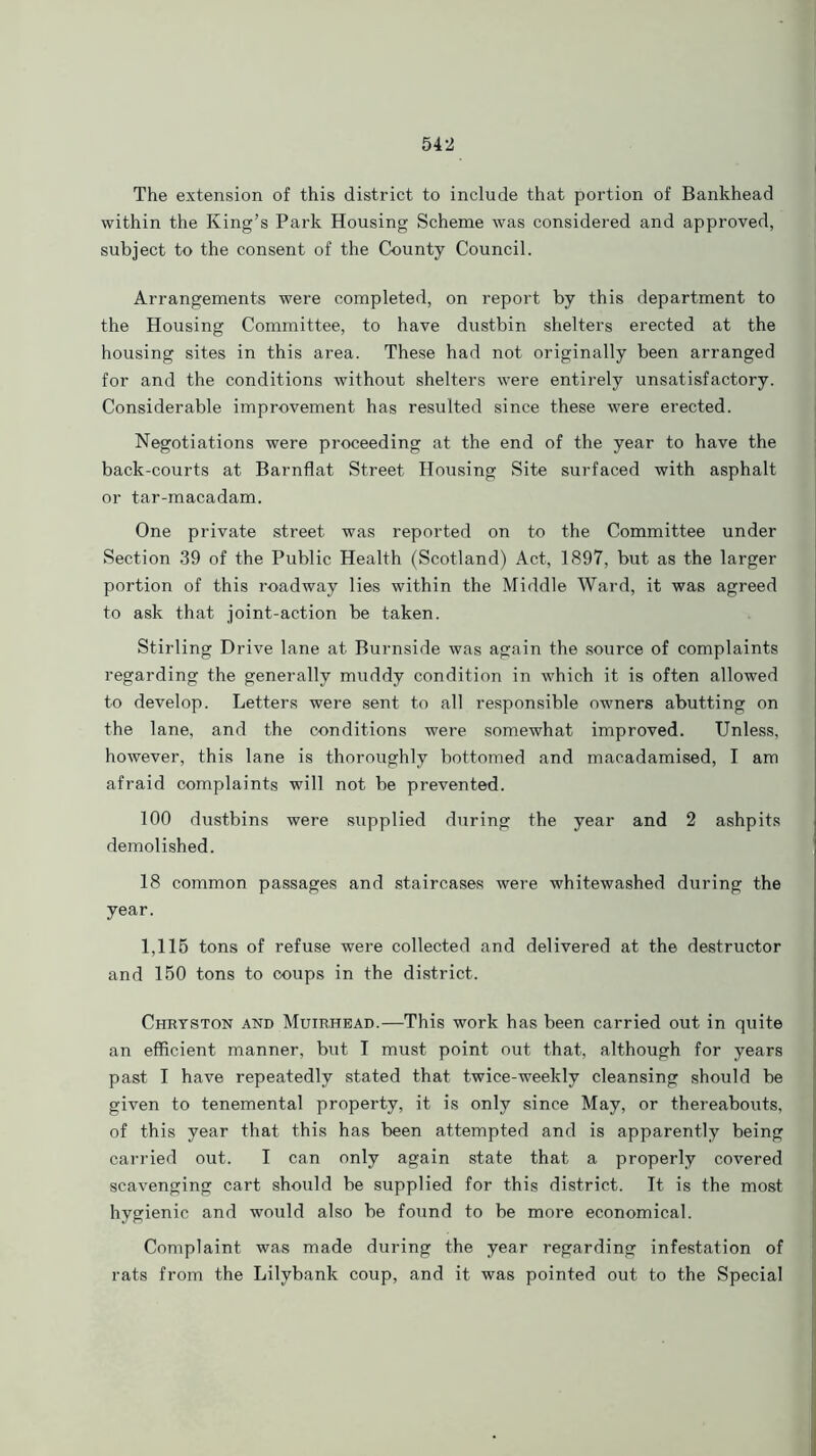 The extension of this district to include that portion of Bankhead within the King’s Park Housing Scheme was considered and approved, subject to the consent of the County Council. Arrangements were completed, on report by this department to the Housing Committee, to have dustbin shelters erected at the housing sites in this area. These had not originally been arranged for and the conditions without shelters were entirely unsatisfactory. Considerable improvement has resulted since these were erected. Negotiations were proceeding at the end of the year to have the back-courts at Barnflat Street Housing Site surfaced with asphalt or tar-macadam. One private street was reported on to the Committee under Section 39 of the Public Health (Scotland) Act, 1897, but as the larger portion of this roadway lies within the Middle Ward, it was agreed to ask that joint-action be taken. Stirling Drive lane at Burnside was again the source of complaints regarding the generally muddy condition in which it is often allowed to develop. Letters were sent to all responsible owners abutting on the lane, and the conditions were somewhat improved. Unless, however, this lane is thoroughly bottomed and macadamised, I am afraid complaints will not be prevented. 100 dustbins were supplied during the year and 2 ashpits demolished. 18 common passages and staircases were whitewashed during the year. 1,115 tons of refuse were collected and delivered at the destructor and 150 tons to coups in the district. Chryston and Muirhead.—This work has been carried out in quite an efficient manner, but I must point out that, although for years past I have repeatedly stated that twice-weekly cleansing should be given to tenemental property, it is only since May, or thereabouts, of this year that this has been attempted and is apparently being carried out. I can only again state that a properly covered scavenging cart should be supplied for this district. It is the most hygienic and would also be found to be more economical. Complaint was made during the year regarding infestation of rats from the Lilybank coup, and it was pointed out to the Special