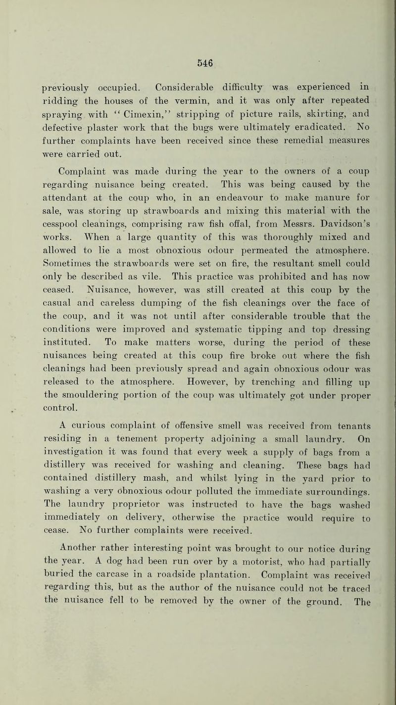 previously occupied. Considerable difficulty was experienced in ridding the houses of the vermin, and it was only after repeated spraying with “ Cimexin,” stripping of picture rails, skirting, and defective plaster work that the bugs were ultimately eradicated. No further complaints have been received since these remedial measures were carried out. Complaint was made during the year to the owners of a coup regarding nuisance being created. This was being caused by the attendant at the coup who, in an endeavour to make manure for sale, was storing up strawboards and mixing this material with the cesspool cleanings, comprising raw fish offal, from Messrs. Davidson’s works. When a large quantity of this was thoroughly mixed and allowed to lie a most obnoxious odour permeated the atmosphere. Sometimes the strawboards were set on fire, the resultant smell could only be described as vile. This practice was prohibited and has now ceased. Nuisance, however, was still created at this coup by the casual and careless dumping of the fish cleanings over the face of the coup, and it was not until after considerable trouble that the conditions were improved and systematic tipping and top dressing instituted. To make matters worse, during the period of these nuisances being created at this coup fire broke out where the fish cleanings had been previously spread and again obnoxious odour was released to the atmosphere. However, by trenching and filling up the smouldering portion of the coup was ultimately got under proper control. A curious complaint of offensive smell was received from tenants residing in a tenement property adjoining a small laundry. On investigation it was found that every week a supply of bags from a distillery was received for washing and cleaning. These bags had contained distillery mash, and whilst lying in the yard prior to washing a very obnoxious odour polluted the immediate surroundings. The laundry proprietor was instructed to have the bags washed immediately on delivery, otherwise the practice would require to cease. No further complaints were received. Another rather interesting point was brought to our notice during the year. A dog had been run over by a motorist, who had partially buried the carcase in a roadside plantation. Complaint was received regarding this, but as the author of the nuisance could not be traced the nuisance fell to be removed by the owner of the ground. The