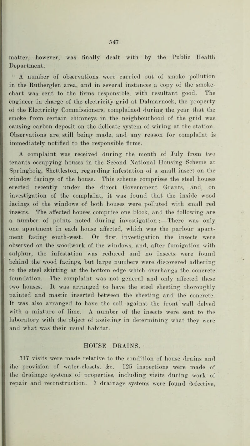 matter, however, was finally dealt with by the Public Health Department. A number of observations were carried out of smoke pollution in the Rutherglen area, and in several instances a copy of the smoke- chart was sent to the firms responsible, with resultant good. The engineer in charge of the electricity grid at Dalmarnock, the property of the Electricity Commissioners, complained during the year that the smoke from certain chimneys in the neighbourhood of the grid was causing carbon deposit on the delicate system of wiring at the station. Observations are still being made, and any reason for complaint is immediately notified to the responsible firms. A complaint was received during the month of July from two tenants occupying houses in the Second National Housing Scheme at Springboig, Shettleston, regarding infestation of a small insect on the window facings of the house. This scheme comprises the steel houses erected recently under the direct Government Grants, and, on investigation of the complaint, it was found that the inside wood facings of the windows of both houses were polluted with small red insects. The affected houses comprise one block, and the following are a number of points noted during investigation:—There was only one apartment in each house affected, which was the parlour apart- ment facing south-west. On first investigation the insects were observed on the woodwork of the windows, and, after fumigation with sulphur, the infestation was reduced and no insects were found behind the wood facings, but large numbers were discovered adhering to the steel skirting at the bottom edge which overhangs the concrete foundation. The complaint was not general and only affected these two houses. It was arranged to have the steel sheeting thoroughly painted and mastic inserted between the sheeting and the concrete. It was also arranged to have the soil against the front wall delved with a mixture of lime. A number of the insects were sent to the laboratory with the object of assisting in determining what they were and what was their usual habitat. HOUSE DRAINS. 317 visits were made relative to the condition of house drains and the provision of water-closets, &c. 125 inspections were made of the drainage systems of properties, including visits during work of repair and reconstruction. 7 drainage systems were found defective,