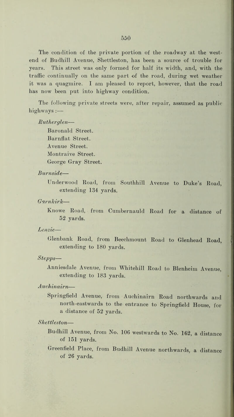 The condition of the private portion of the roadway at the west- end of Budhill Avenue, Shettleston, has been a source of trouble for years. This street was only formed for half its width, and, with the traffic continually on the same part of the road, during wet weather it was a quagmire. I am pleased to report, however, that the road has now been put into highway condition. The following private streets were, after repair, assumed as public highways:— Rutherglen— Baronald Street. Barnflat Street. Avenue Street. Montraive Street. George Gray Street. Burnside— Underwood Road, from Southhill Avenue to Duke’s Road, extending 134 yards. Garnkirk— Knowe Road, from Cumbernauld Road for a distance of 52 yards. Lenzie— Glenbank Road, from Beechmount Road to Glenhead Road, extending to 180 yards. Stepps— Anniesdale Avenue, from Whitehall Road to Blenheim Avenue, extending to 183 yards. Auchmairn— Springfield Avenue, from Auchinairn Road northwards and north-eastwards to the entrance to Springfield House, for a distance of 52 yards. Shettleston— Budhill Avenue, from No; 106 westwards to No. 162, a distance of 161 yards. Greenfield Place, from Budhill Avenue northwards, a distance of 26 yards.