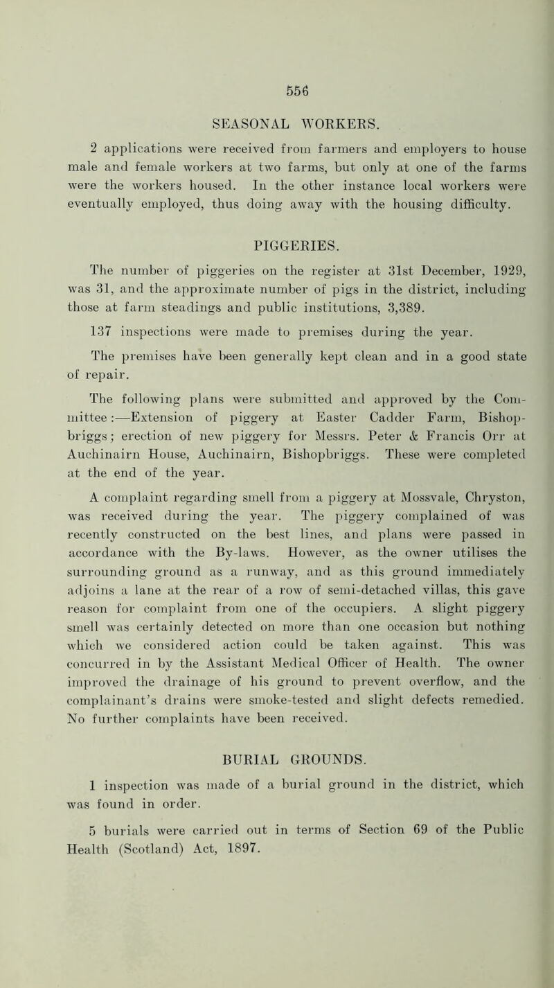 SEASONAL WORKERS. 2 applications were received from farmers and employers to house male and female workers at two farms, but only at one of the farms were the workers housed. In the other instance local workers were eventually employed, thus doing away with the housing difficulty. PIGGERIES. The number of piggeries on the register at 31st December, 1929, was 31, and the approximate number of pigs in the district, including those at farm steadings and public institutions, 3,389. 137 inspections were made to premises during the year. The premises have been generally kept clean and in a good state of repair. The following plans were submitted and approved by the Com- mittee :—Extension of piggery at Easter Cadder Farm, Bishop- briggs; erection of new piggery for Messrs. Peter & Francis Orr at Auchinairn House, Auchinairn, Bishopbriggs. These were completed at the end of the year. A complaint regarding smell from a piggery at Mossvale, Chryston, was received during the year. The piggery complained of was recently constructed on the best lines, and plans were passed in accordance with the By-laws. However, as the owner utilises the surrounding ground as a runway, and as this ground immediately adjoins a lane at the rear of a row of semi-detached villas, this gave reason for complaint from one of the occupiers. A slight piggery smell was certainly detected on more than one occasion but nothing which we considered action could be taken against. This was concurred in by the Assistant Medical Officer of Health. The owner improved the drainage of his ground to prevent overflow, and the complainant’s drains were smoke-tested and slight defects remedied. No further complaints have been received. BURIAL GROUNDS. 1 inspection was made of a burial ground in the district, which was found in order. 5 burials were carried out in terms of Section 69 of the Public Health (Scotland) Act, 1897.