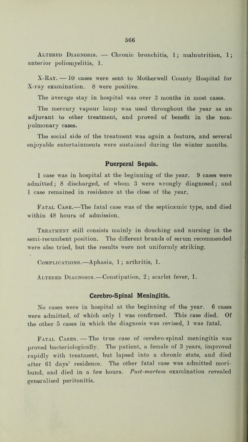 Altered Diagnosis. — Chronic bronchitis, 1; malnutrition, 1; anterior poliomyelitis, 1. X-Ray. — 10 cases were sent to Motherwell County Hospital for X-ray examination. 8 were positive. The average stay in hospital was over 3 months in most cases. The mercury vapour lamp was used throughout the year as an adjuvant to other treatment, and proved of benefit in the non- pulmonary cases. The social side of the treatment was again a feature, and several enjoyable entertainments were sustained during the winter months. Puerperal Sepsis. 1 case was in hospital at the beginning of the year. 9 cases were admitted; 8 discharged, of whom 3 were wrongly diagnosed; and 1 case remained in residence at the close of the year. Fatal Case.—The fatal case was of the septicaemic type, and died within 48 hours of admission. Treatment still consists mainly in douching and nursing in the semi-recumbent position. The different brands of serum recommended were also tried, but the results were not uniformly striking. Complications.—Aphasia, 1; arthritis, 1. Altered Diagnosis.—Constipation, 2; scarlet fever, 1. Cerebro-Spinal Meningitis. No cases were in hospital at the beginning of the year. 6 cases were admitted, of which only 1 was confirmed. This case died. Of the other 5 cases in which the diagnosis was revised, 1 was fatal. Fatal Cases. — The true case of cerebro-spinal meningitis was proved bacteriologieally. The patient, a female of 3 years, improved rapidly with treatment, but lapsed into a chronic state, and died after 61 days’ residence. The other fatal case was admitted mori- bund, and died in a few hours. Post-mortem, examination revealed generalised peritonitis.