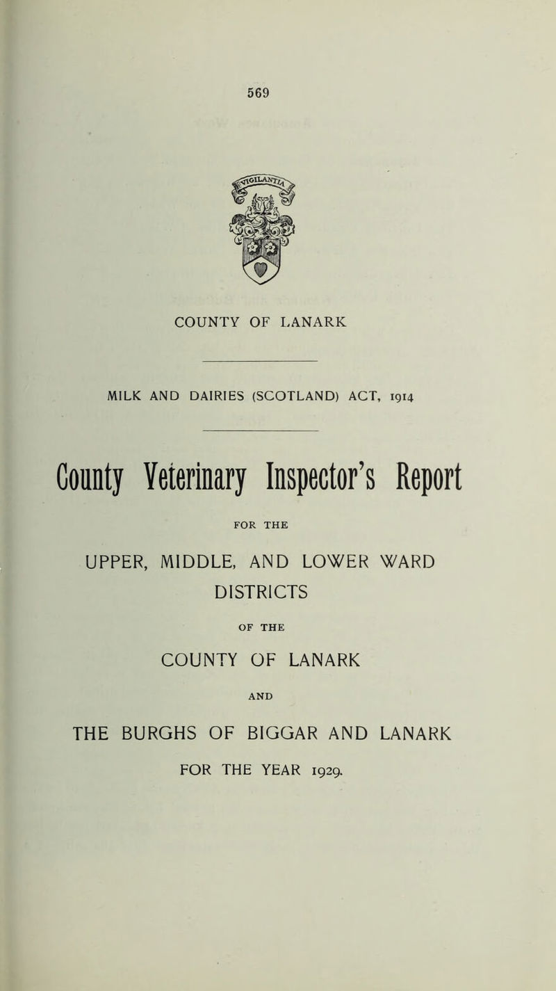 COUNTY OF LANARK MILK AND DAIRIES (SCOTLAND) ACT, 1914 County Yeierinary Inspector’s Report FOR THE UPPER, MIDDLE, AND LOWER WARD DISTRICTS OF THE COUNTY OF LANARK AND THE BURGHS OF BIGGAR AND LANARK FOR THE YEAR 1929.