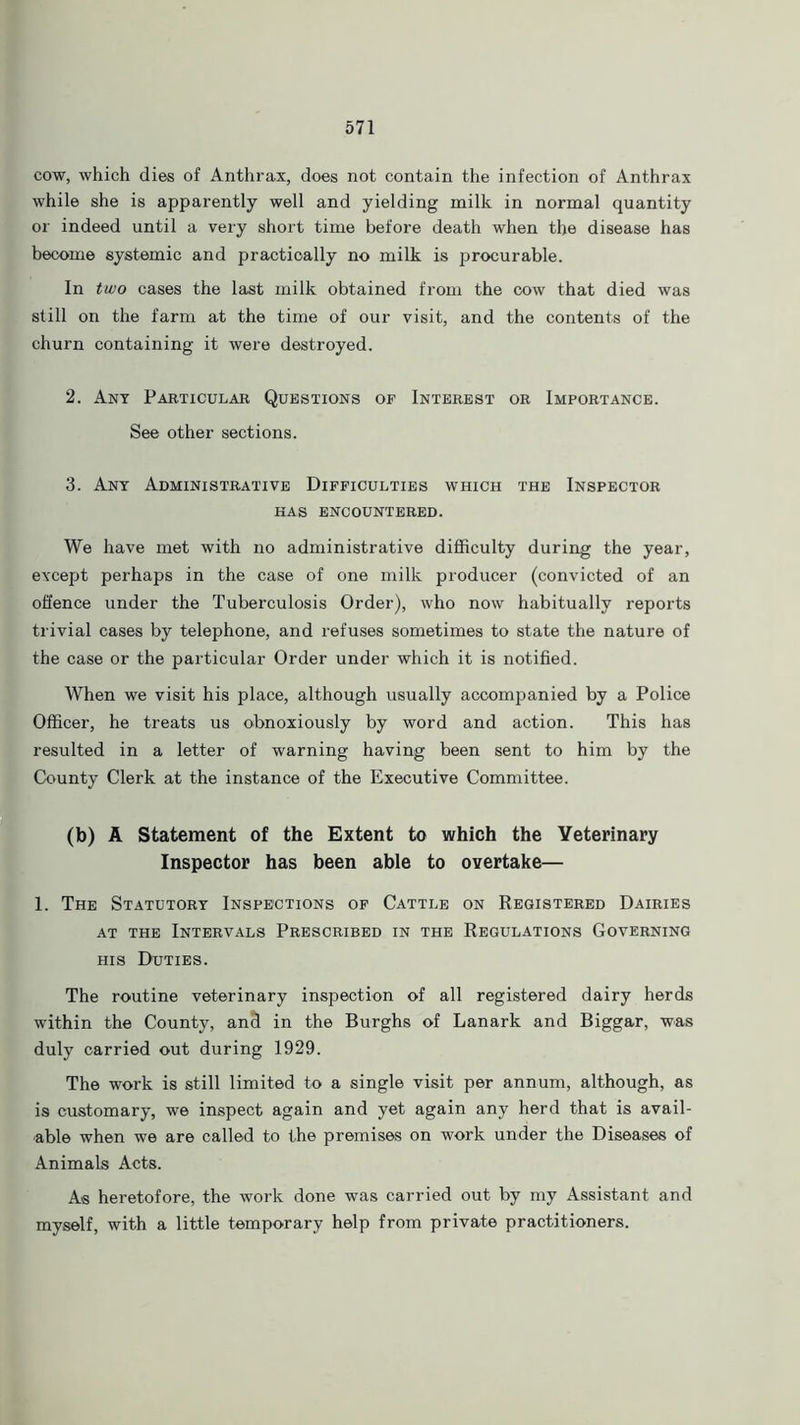 cow, which dies of Anthrax, does not contain the infection of Anthrax while she is apparently well and yielding milk in normal quantity or indeed until a very short time before death when the disease has become systemic and practically no milk is procurable. In two cases the last milk obtained from the cow that died was still on the farm at the time of our visit, and the contents of the churn containing it were destroyed. 2. Any Particular Questions of Interest or Importance. See other sections. 3. Any Administrative Difficulties which the Inspector HAS ENCOUNTERED. We have met with no administrative difficulty during the year, except perhaps in the case of one milk producer (convicted of an offence under the Tuberculosis Order), who now habitually reports trivial cases by telephone, and refuses sometimes to state the nature of the case or the particular Order under which it is notified. When we visit his place, although usually accompanied by a Police Officer, he treats us obnoxiously by word and action. This has resulted in a letter of warning having been sent to him by the County Clerk at the instance of the Executive Committee. (b) A Statement of the Extent to which the Veterinary Inspector has been able to overtake— 1. The Statutory Inspections of Cattle on Registered Dairies at the Intervals Prescribed in the Regulations Governing his Duties. The routine veterinary inspection of all registered dairy herds within the County, ancl in the Burghs of Lanark and Biggar, was duly carried out during 1929. The work is still limited to a single visit per annum, although, as is customary, we inspect again and yet again any herd that is avail- able when we are called to the premises on work under the Diseases of Animals Acts. As heretofore, the work done was carried out by my Assistant and myself, with a little temporary help from private practitioners.