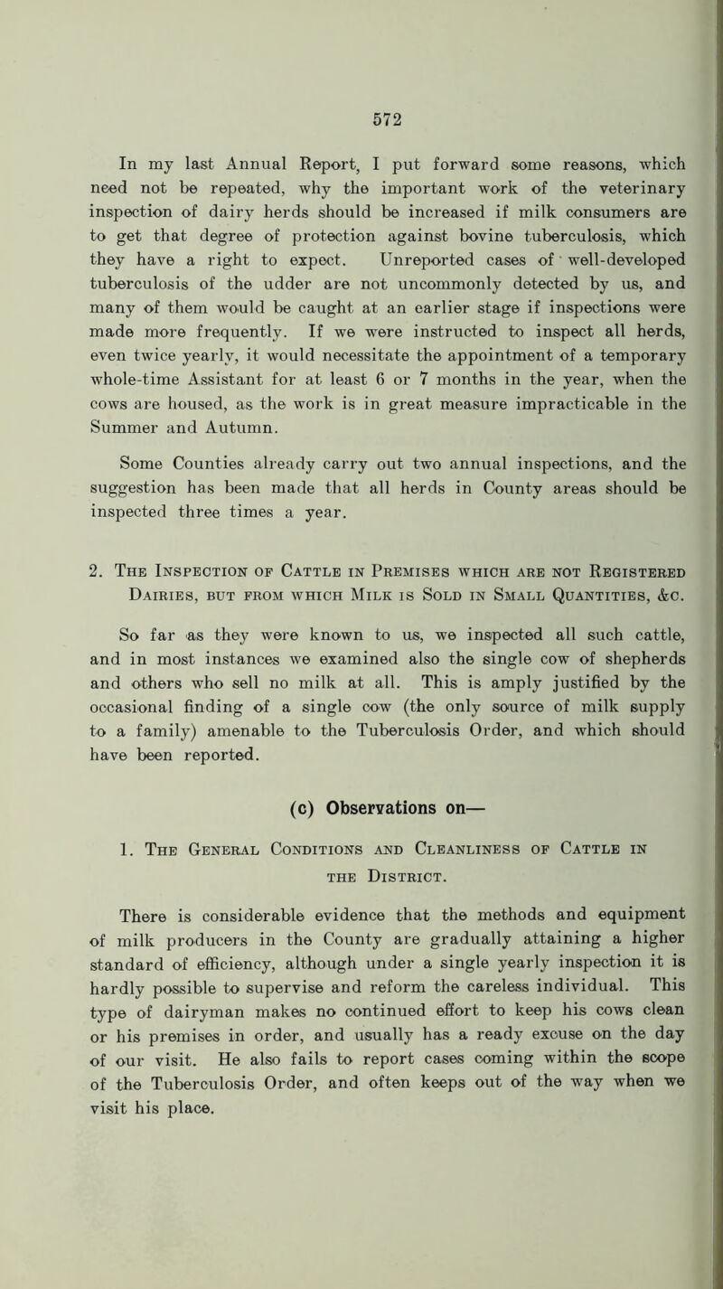 In my last Annual Report, I put forward some reasons, which need not be repeated, why the important work of the veterinary inspection of dairy herds should be increased if milk consumers are to get that degree of protection against bovine tuberculosis, which they have a right to expect. Unreported cases of' well-developed tuberculosis of the udder are not uncommonly detected by us, and many of them would be caught at an earlier stage if inspections were made more frequently. If we were instructed to inspect all herds, even twice yearly, it would necessitate the appointment of a temporary whole-time Assistant for at least 6 or 7 months in the year, when the cows are housed, as the work is in great measure impracticable in the Summer and Autumn. Some Counties already carry out two annual inspections, and the suggestion has been made that all herds in County areas should be inspected three times a year. 2. The Inspection of Cattle in Premises which are not Registered Dairies, but from which Milk is Sold in Small Quantities, &c. So far as they were known to us, we inspected all such cattle, and in most instances we examined also the single cow of shepherds and others who sell no milk at all. This is amply justified by the occasional finding of a single cow (the only source of milk supply to a family) amenable to the Tuberculosis Order, and which should have been reported. (c) Observations on— 1. The General Conditions and Cleanliness of Cattle in the District. There is considerable evidence that the methods and equipment of milk producers in the County are gradually attaining a higher standard of efficiency, although under a single yearly inspection it is hardly possible to supervise and reform the careless individual. This type of dairyman makes no continued effort to keep his cows clean or his premises in order, and usually has a ready excuse on the day of our visit. He also fails to report cases coming within the scope of the Tuberculosis Order, and often keeps out of the way when we visit his place.