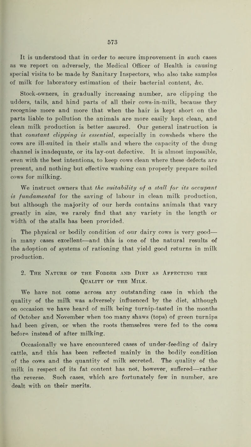 It is understood that in order to secure improvement in such cases as we report on adversely, the Medical Officer of Health is causing special visits to be made by Sanitary Inspectors, who also take samples of milk for laboratory estimation of their bacterial content, &c. Stock-owners, in gradually increasing number, are clipping the udders, tails, and hind parts of all their cows-in-milk, because they recognise more and more that when the hair is kept short on the parts liable to pollution the animals are more easily kept clean, and clean milk production is better assured. Our general instruction is that constant clipping is essential, especially in cowsheds where the cows are ill-suited in their stalls and where the capacity of the dung channel is inadequate, or its lay-out defective. It is almost impossible, even with the best intentions, to keep cows clean where these defects are present, and nothing but effective washing can properly prepare soiled cows for milking. We instruct owners that the suitability of a stall for its occupant is fundamental for the saving of labour in clean milk production, but although the majority of our herds contains animals that vary greatly in size, we rarely find that any variety in the length or width of the stalls has been provided. The physical or bodily condition of our dairy cows is very good— in many cases excellent—and this is one of the natural results of the adoption of systems of rationing that yield good returns in milk production. 2. The Nature of the Fodder and Diet as Affecting the Quality of the Milk. We have not come across any outstanding case in which the quality of the milk was adversely influenced by the diet, although on occasion we have heard of milk being turnip-tasted in the months of October and November when too many shaws (tops) of green turnips had been given, or when the roots themselves were fed to the cows before instead of after milking. Occasionally we have encountered cases of under-feeding of dairy cattle, and this has been reflected mainly in the bodily condition of the cows and the quantity of milk secreted. The quality of the mi'lk in respect of its fat content has not, however, suffered—rather the reverse. Such cases, which are fortunately few in number, are dealt with on their merits.
