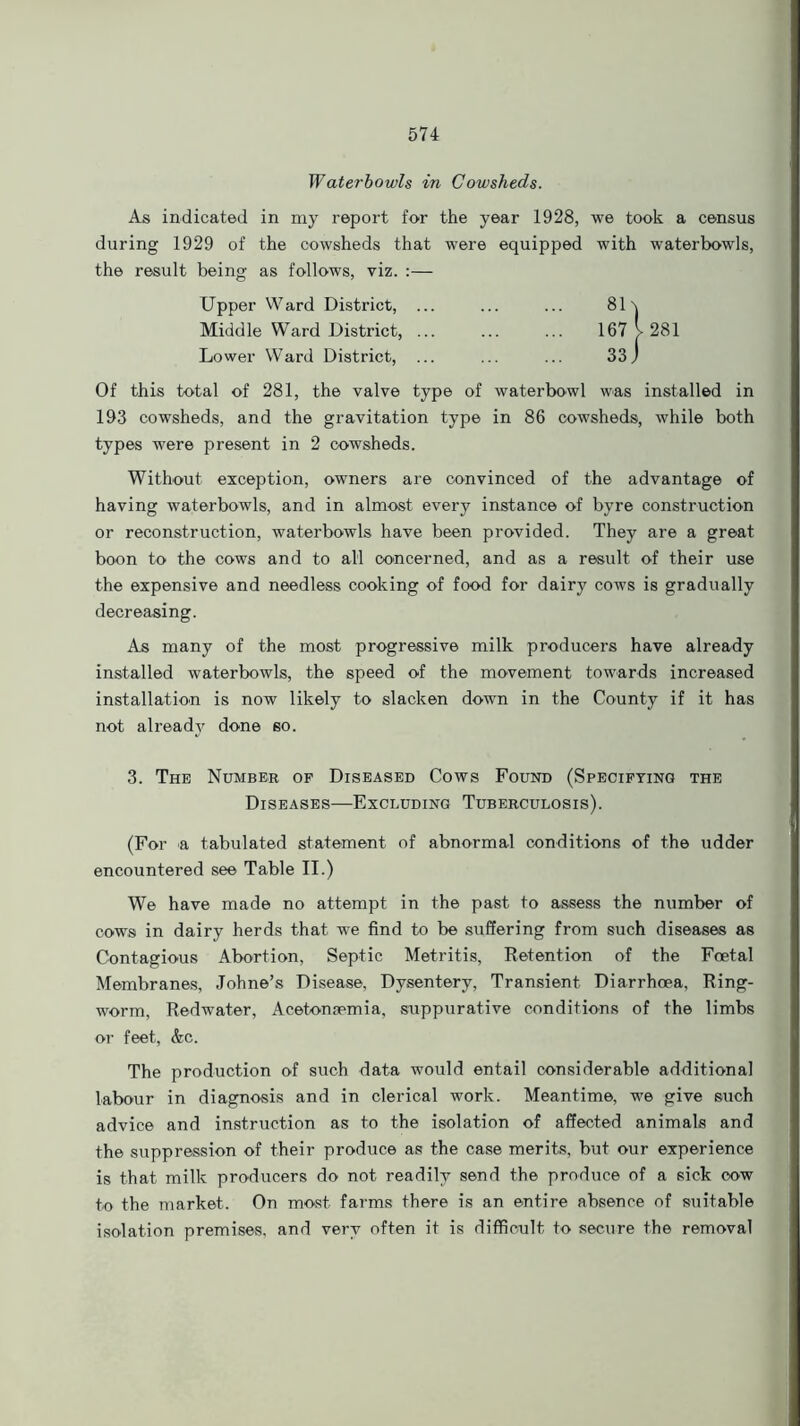 Waterbowls in Cowsheds. As indicated in my report for the year 1928, we took a census during 1929 of the cowsheds that were equipped with waterbowls, the result being as follows, viz. :— Upper Ward District, ... ... ... 81\ Middle Ward District, 167 l 281 Lower Ward District, ... ... ... 33j Of this total of 281, the valve type of water bowl was installed in 193 cowsheds, and the gravitation type in 86 cowsheds, while both types were present in 2 cowsheds. Without exception, owners are convinced of the advantage of having waterbowls, and in almost every instance of byre construction or reconstruction, waterbowls have been provided. They are a great boon to the cows and to all concerned, and as a result of their use the expensive and needless cooking of food for dairy cows is gradually decreasing. As many of the most progressive milk producers have already installed waterbowls, the speed of the movement towards increased installation is now likely to slacken down in the County if it has not already done so. 3. The Number op Diseased Cows Found (Specifying the Diseases—Excluding Tuberculosis). (For a tabulated statement of abnormal conditions of the udder encountered see Table II.) We have made no attempt in the past to assess the number of cows in dairy herds that we find to be suffering from such diseases as Contagious Abortion, Septic Metritis, Retention of the Foetal Membranes, Johne’s Disease, Dysentery, Transient Diarrhoea, Ring- worm, Redwater, Acetonsemia, suppurative conditions of the limbs or feet, &c. The production of such data would entail considerable additional labour in diagnosis and in clerical work. Meantime, we give such advice and instruction as to the isolation of affected animals and the suppression of their produce as the case merits, but our experience is that milk producers do not readily send the produce of a sick cow to the market. On most farms there is an entire absence of suitable isolation premises, and very often it is difficult to secure the removal