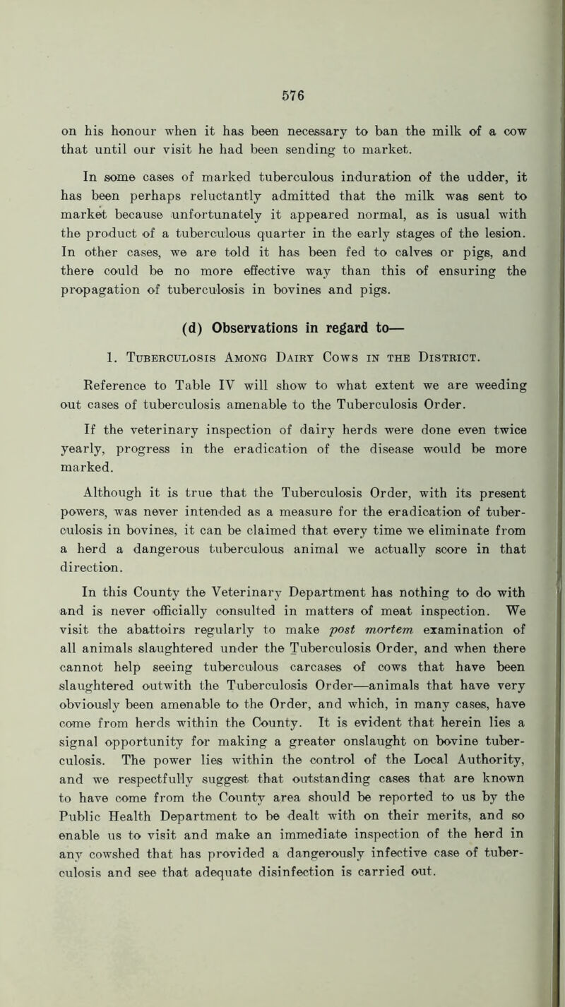 on his honour when it has been necessary to ban the milk of a cow that until our visit he had been sending to market. In some cases of marked tuberculous induration of the udder, it has been perhaps reluctantly admitted that the milk was sent to market because unfortunately it appeared normal, as is usual with the product of a tuberculous quarter in the early stages of the lesion. In other cases, we are told it has been fed to calves or pigs, and there could be no more effective way than this of ensuring the propagation of tuberculosis in bovines and pigs. (d) Observations in regard to— 1. Tuberculosis Among Dairy Cows in the District. Reference to Table IV will show to what extent we are weeding out cases of tuberculosis amenable to the Tuberculosis Order. If the veterinary inspection of dairy herds were done even twice yearly, progress in the eradication of the disease would be more marked. Although it is true that the Tuberculosis Order, with its present powers, was never intended as a measure for the eradication of tuber- culosis in bovines, it can be claimed that every time we eliminate from a herd a dangerous tuberculous animal we actually score in that direction. In this County the Veterinary Department has nothing to do with and is never officially consulted in matters of meat inspection. We visit the abattoirs regularly to make post mortem examination of all animals slaughtered under the Tuberculosis Order, and when there cannot help seeing tuberculous carcases of cows that have been slaughtered outwith the Tuberculosis Order—animals that have very obviously been amenable to the Order, and which, in many cases, have come from herds within the County. It is evident that herein lies a signal opportunity for making a greater onslaught on bovine tuber- culosis. The power lies within the control of the Local Authority, and we respectfully suggest that outstanding cases that are known to have come from the County area should be reported to us by the Public Health Department to be dealt with on their merits, and so enable us to visit and make an immediate inspection of the herd in any cowshed that has provided a dangerously infective case of tuber- culosis and see that adequate disinfection is carried out.