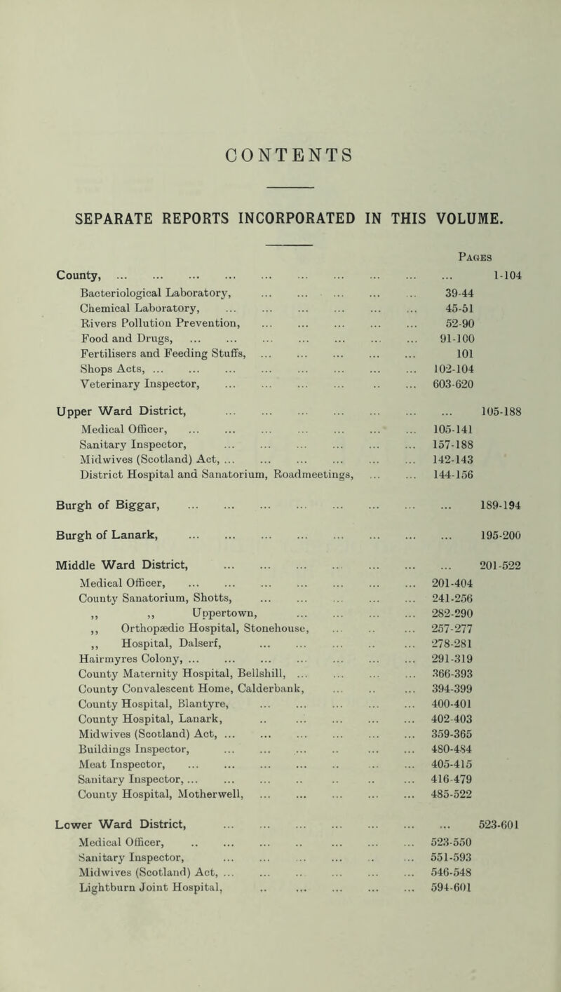 CONTENTS SEPARATE REPORTS INCORPORATED IN THIS VOLUME. Pages County, 1-104 Bacteriological Laboratory, 39-44 Chemical Laboratory, 45-51 Rivers Pollution Prevention, ... ... ... ... ... 52-90 Food and Drugs, 91-100 Fertilisers and Feeding Stuffs, 101 Shops Acts, 102-104 Veterinary Inspector, ... ... 603-620 Upper Ward District, 105-188 Medical Officer, ... ... ... ... ... ... ... 105-141 Sanitary Inspector, ... 157-188 Midwives (Scotland) Act, ... ... ... ... ... ... 142-143 District Hospital and Sanatorium, Roadmeetings, ... 144-156 Burgh of Biggar, Burgh of Lanark, Middle Ward District, Medical Officer, County Sanatorium, Shotts, ,, ,, Uppertown, ,, Orthopaedic Hospital, Stonehouse, ,, Hospital, Dalserf, Hairmyres Colony, ... County Maternity Hospital, Bellshill, ... County Convalescent Home, Calderbank, County Hospital, Blantyre, County Hospital, Lanark, Midwives (Scotland) Act, ... Buildings Inspector, Meat Inspector, Sanitary Inspector,... County Hospital, Motherwell, 189-194 195-200 201-522 ... 201-404 ... 241-256 ... 282-290 ... 257-277 ... 278-281 ... 291-319 ... 366-393 ... 394-399 ... 400-401 ... 402 403 ... 359-365 ... 480-484 ... 405-415 ... 416 479 ... 485-522 Lower Ward District, Medical Officer, Sanitary Inspector, Midwives (Scotland) Act, ... Lightburn Joint Hospital, 523-601 523-550 551-593 546-548 594-601