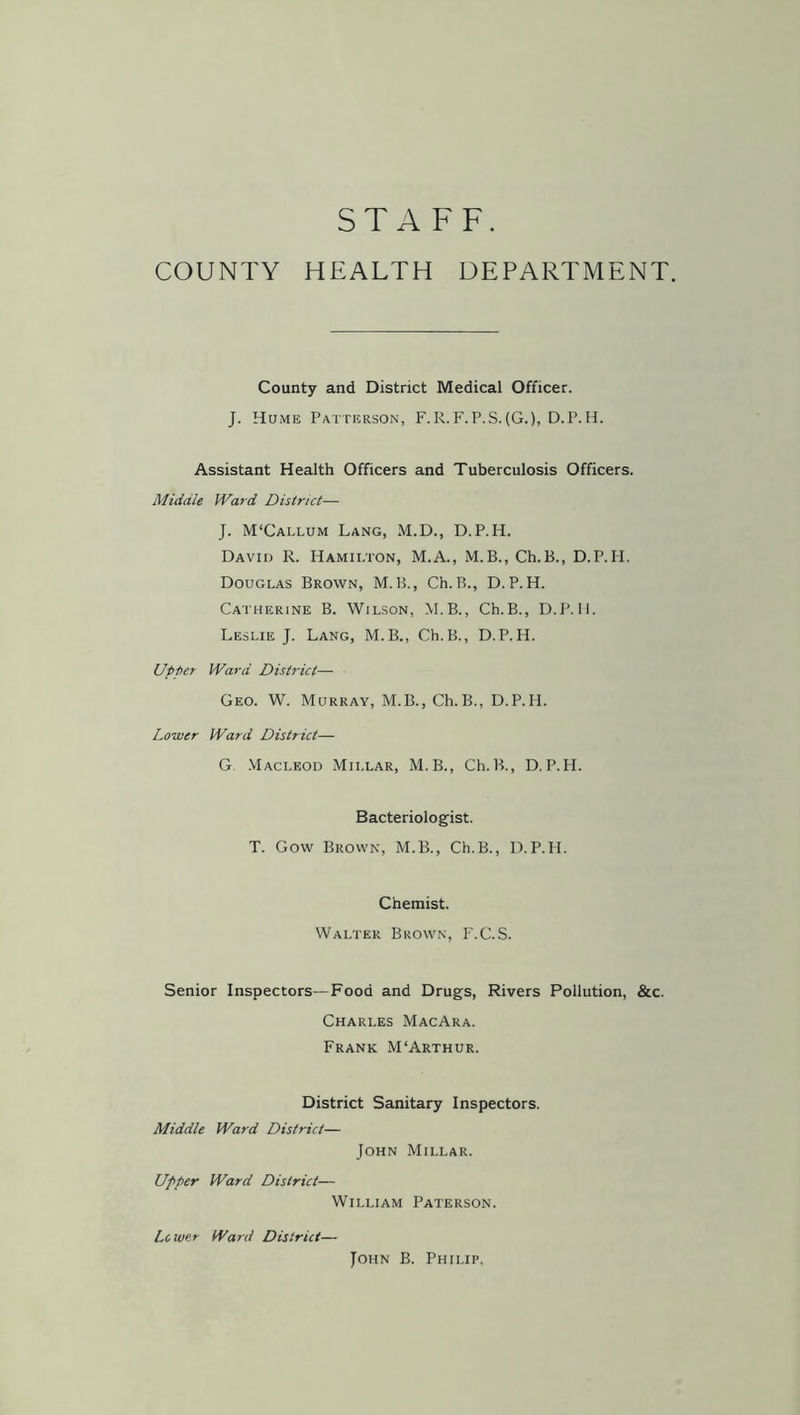 STAFF. COUNTY HEALTH DEPARTMENT. County and District Medical Officer. J. Hume Patterson, F.R.F.P.S.(G.), D.P.H. Assistant Health Officers and Tuberculosis Officers. Middle Ward District— J. M'Callum Lang, M.D., D.P.H. David R. Hamilton, M.A., M.B., Ch.B., D.P.H. Douglas Brown, M.B., Ch.B., D.P.H. Catherine B. Wilson, M.B., Ch.B., D.P.H. Leslie J. Lang, M.B., Ch.B., D.P.H. Upper Ward District— Geo. W. Murray, M.B., Ch.B., D.P.H. Lower Ward District— G. Macleod Millar, M.B., Ch.B., D.P.H. Bacteriologist. T. Gow Brown, M.B., Ch.B., D.P.H. Chemist. Walter Brown, F.C.S. Senior Inspectors—Food and Drugs, Rivers Pollution, &c. Charles MacAra. Frank M'Arthur. District Sanitary Inspectors. Middle Ward District— John Millar. Upper Ward District— William Paterson. Lc wer Ward District— John B. Philip.