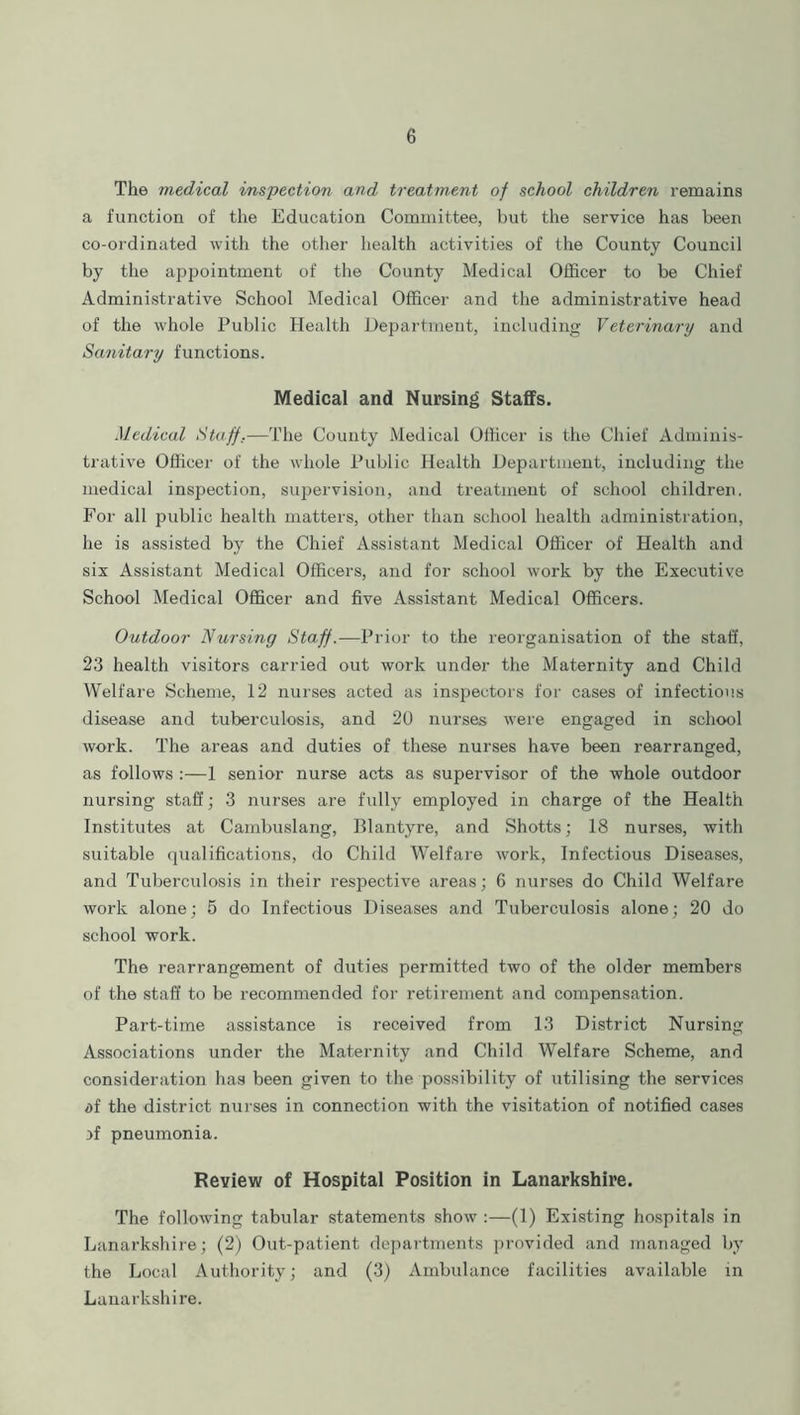 The medical inspection and treatment of school children remains a function of the Education Committee, but the service has been co-ordinated with the other health activities of the County Council by the appointment of the County Medical Officer to be Chief Administrative School Medical Officer and the administrative head of the whole Public Health Department, including Veterinary and Sanitary functions. Medical and Nursing Staffs. Medical Staff.—The County Medical Officer is the Chief Adminis- trative Officer of the whole Public Health Department, including the medical inspection, supervision, and treatment of school children. For all public health matters, other than school health administration, he is assisted by the Chief Assistant Medical Officer of Health and six Assistant Medical Officers, and for school work by the Executive School Medical Officer and five Assistant Medical Officers. Outdoor Nursing Staff.— Prior to the reorganisation of the staff, 23 health visitors carried out work under the Maternity and Child Welfare Scheme, 12 nurses acted as inspectors for cases of infectious disease and tuberculosis, and 20 nurses were engaged in school work. The areas and duties of these nurses have been rearranged, as follows :—1 senior nurse acts as supervisor of the whole outdoor nursing staff; 3 nurses are fully employed in charge of the Health Institutes at Cambuslang, Blantyre, and Shotts; 18 nurses, with suitable qualifications, do Child Welfare work, Infectious Diseases, and Tuberculosis in their respective areas; 6 nurses do Child Welfare work alone; 5 do Infectious Diseases and Tuberculosis alone; 20 do school work. The rearrangement of duties permitted two of the older members of the staff to be recommended for retirement and compensation. Part-time assistance is received from 13 District Nursing Associations under the Maternity and Child Welfare Scheme, and consideration has been given to the possibility of utilising the services af the district nurses in connection with the visitation of notified cases >f pneumonia. Review of Hospital Position in Lanarkshire. The following tabular statements show :—(1) Existing hospitals in Lanarkshire; (2) Out-patient departments provided and managed by the Local Authority; and (3) Ambulance facilities available in Lanarkshire.