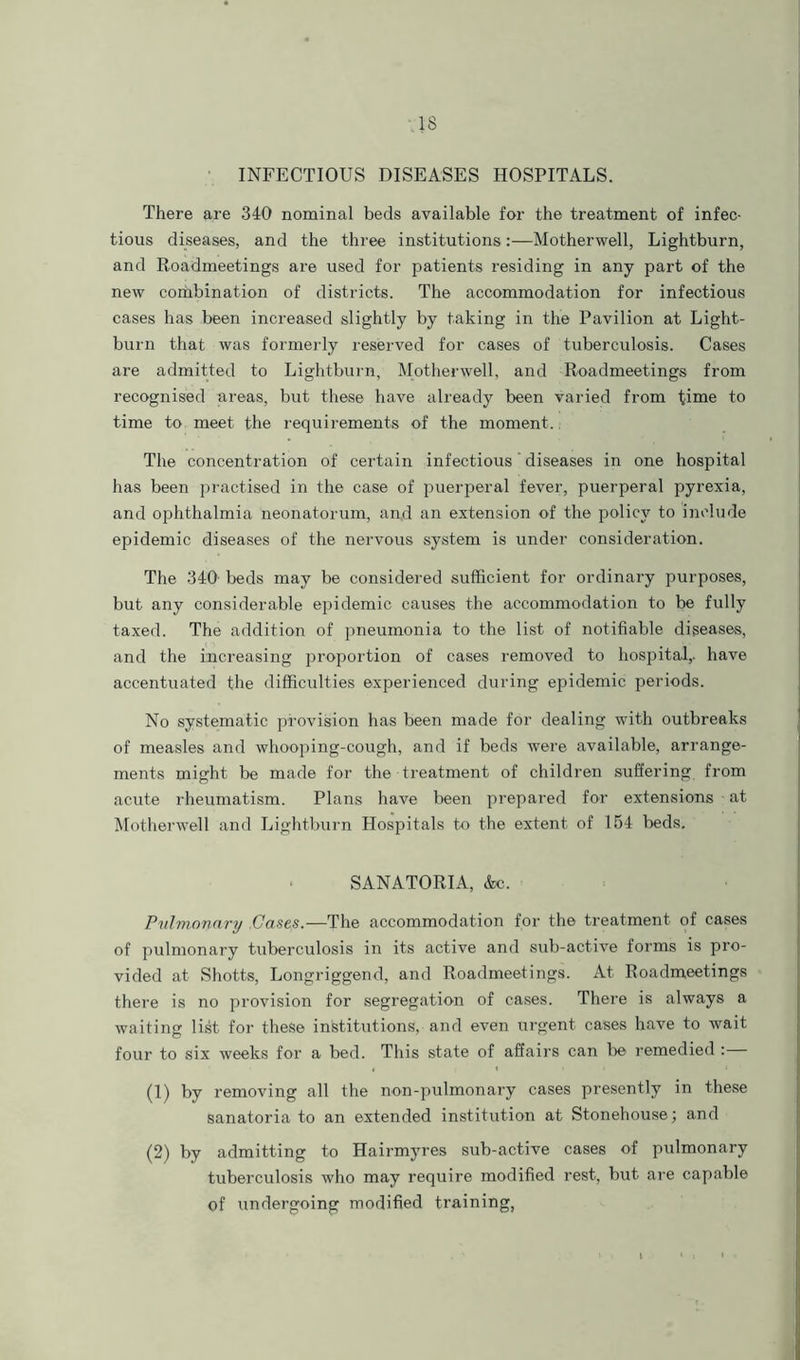 INFECTIOUS DISEASES HOSPITALS. There are 340 nominal beds available for the treatment of infec- tious diseases, and the three institutions:—Motherwell, Lightburn, and Roadmeetings are used for patients residing in any part of the new combination of districts. The accommodation for infectious cases has been increased slightly by taking in the Pavilion at Light- burn that was formerly reserved for cases of tuberculosis. Cases are admitted to Lightburn, Motherwell, and Roadmeetings from recognised areas, but these have already been varied from time to time to meet the requirements of the moment. The concentration of certain infectious diseases in one hospital has been practised in the case of puerperal fever, puerperal pyrexia, and ophthalmia neonatorum, and an extension of the policy to include epidemic diseases of the nervous system is under consideration. The 340 beds may be considered sufficient for ordinary purposes, but any considerable epidemic causes the accommodation to be fully taxed. The addition of pneumonia to the list of notifiable diseases, and the increasing proportion of cases removed to hospital,, have accentuated the difficulties experienced during epidemic periods. No systematic provision has been made for dealing with outbreaks of measles and whooping-cough, and if beds were available, arrange- ments might be made for the treatment of children suffering from acute rheumatism. Plans have been prepared for extensions at Motherwell and Lightburn Hospitals to the extent of 154 beds. SANATORIA, Ac. Pulmonary Cases.—The accommodation for the treatment of cases of pulmonary tuberculosis in its active and sub-active forms is pro- vided at Shotts, Longriggend, and Roadmeetings. At Roadmeetings there is no provision for segregation of cases. There is always a waiting list for these institutions, and even urgent cases have to wait four to six weeks for a bed. This state of affairs can be remedied : (1) by removing all the non-pulmonary cases presently in these sanatoria to an extended institution at Stonehouse; and (2) by admitting to Hairmyres sub-active cases of pulmonary tuberculosis who may require modified rest, but are capable of undergoing modified training,