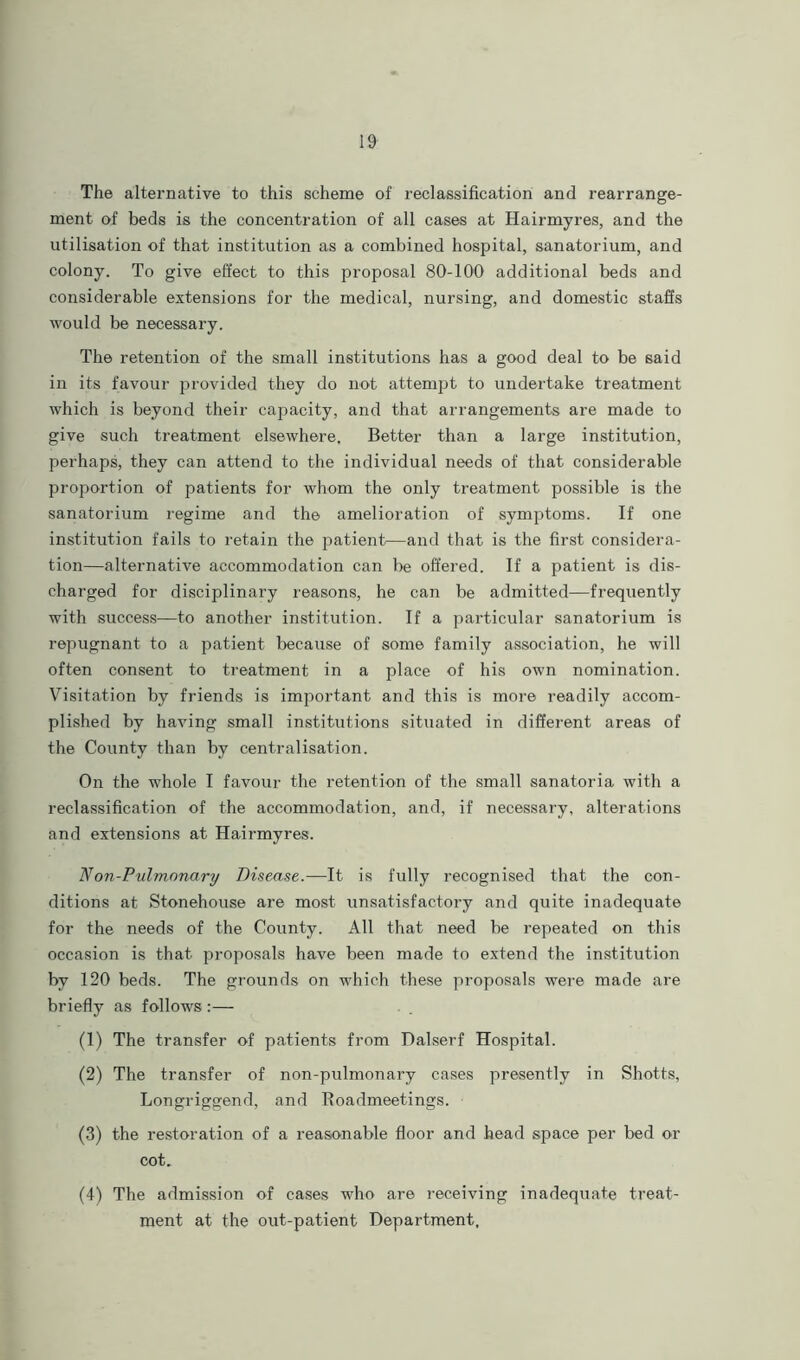 The alternative to this scheme of reclassification and rearrange- ment of beds is the concentration of all cases at Hairmyres, and the utilisation of that institution as a combined hospital, sanatorium, and colony. To give effect to this proposal 80-100 additional beds and considerable extensions for the medical, nursing, and domestic staffs would be necessary. The retention of the small institutions has a good deal to be said in its favour provided they do not attempt to undertake treatment which is beyond their capacity, and that arrangements are made to give such treatment elsewhere. Better than a large institution, perhaps, they can attend to the individual needs of that considerable proportion of patients for whom the only treatment possible is the sanatorium regime and the amelioration of symptoms. If one institution fails to retain the patient—and that is the first considera- tion—alternative accommodation can be offered. If a patient is dis- charged for disciplinary reasons, he can be admitted—frequently with success—to another institution. If a particular sanatorium is repugnant to a patient because of some family association, he will often consent to treatment in a place of his own nomination. Visitation by friends is important and this is more readily accom- plished by having small institutions situated in different areas of the County than by centralisation. On the whole I favour the retention of the small sanatoria with a reclassification of the accommodation, and, if necessary, alterations and extensions at Hairmyres. Non-Pulmonary Disease.—It is fully recognised that the con- ditions at Stonehouse are most unsatisfactory and quite inadequate for the needs of the County. All that need be repeated on this occasion is that proposals have been made to extend the institution by 120 beds. The grounds on which these proposals were made are briefly as follows :— (1) The transfer of patients from Dalserf Hospital. (2) The transfer of non-pulmonary cases presently in Shotts, Longriggend, and Roadmeetings. (3) the restoration of a reasonable floor and head space per bed or cot. (4) The admission of cases who are receiving inadequate treat- ment at the out-patient Department.