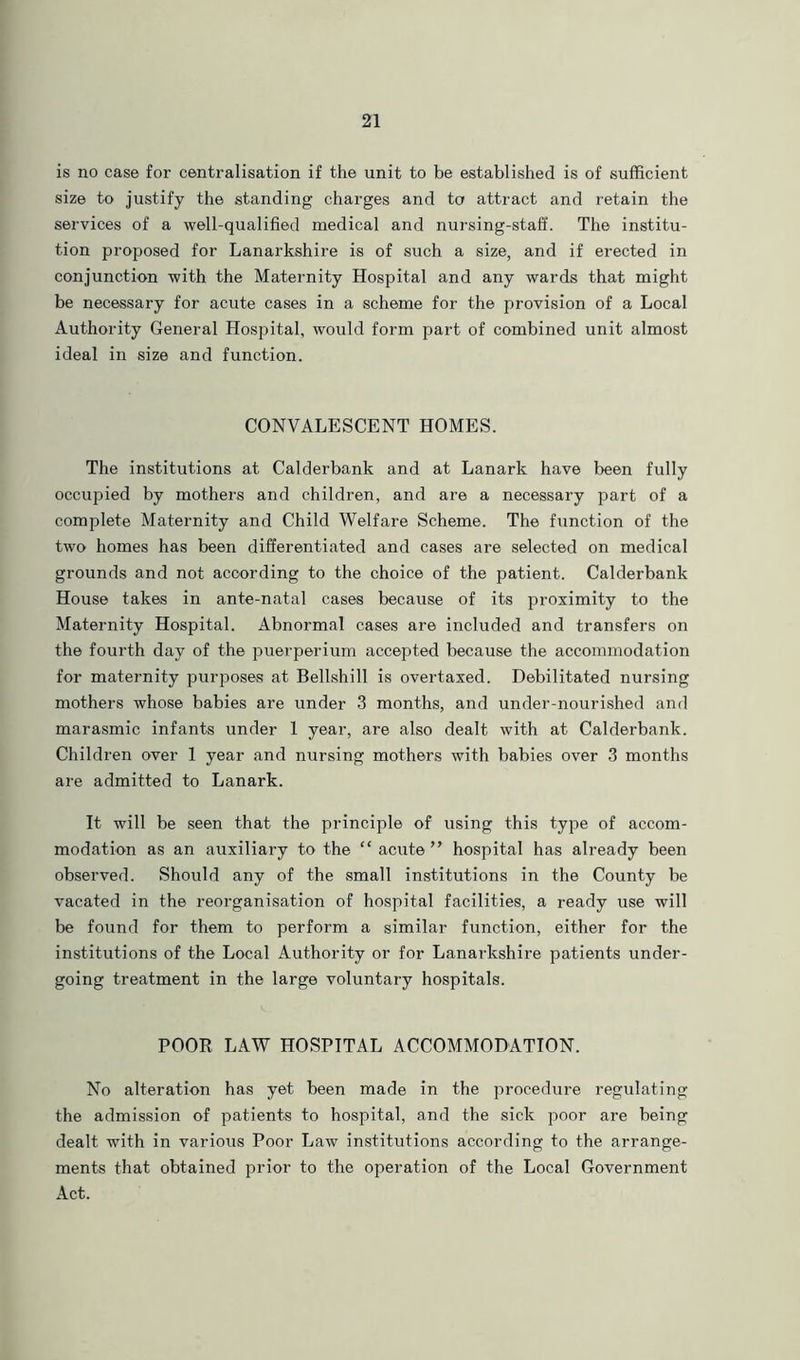 is no case for centralisation if the unit to be established is of sufficient size to justify the standing charges and to attract and retain the services of a well-qualified medical and nursing-staff. The institu- tion proposed for Lanarkshire is of such a size, and if erected in conjunction with the Maternity Hospital and any wards that might be necessary for acute cases in a scheme for the provision of a Local Authority General Hospital, would form part of combined unit almost ideal in size and function. CONVALESCENT HOMES. The institutions at Calderbank and at Lanark have been fully occupied by mothers and children, and are a necessary part of a complete Maternity and Child Welfare Scheme. The function of the two homes has been differentiated and cases are selected on medical grounds and not according to the choice of the patient. Calderbank House takes in ante-natal cases because of its proximity to the Maternity Hospital. Abnormal cases are included and transfers on the fourth day of the puerperium accepted because the accommodation for maternity purposes at Bellshill is overtaxed. Debilitated nursing mothers whose babies are under 3 months, and under-nourished and marasmic infants under 1 year, are also dealt with at Calderbank. Children over 1 year and nursing mothers with babies over 3 months are admitted to Lanark. It will be seen that the principle of using this type of accom- modation as an auxiliary to the “ acute” hospital has already been observed. Should any of the small institutions in the County be vacated in the reorganisation of hospital facilities, a ready use will be found for them to perform a similar function, either for the institutions of the Local Authority or for Lanarkshire patients under- going treatment in the large voluntary hospitals. POOR LAW HOSPITAL ACCOMMODATION. No alteration has yet been made in the procedure regulating the admission of patients to hospital, and the sick poor are being dealt with in various Poor Law institutions according to the arrange- ments that obtained prior to the operation of the Local Government Act.