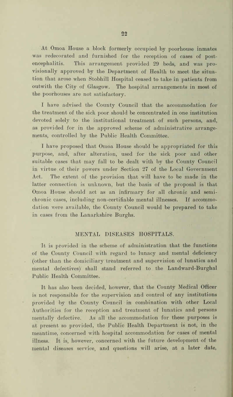 At Omoa House a block formerly occupied by poorliouse inmates was redecorated and furnished for the reception of cases of post- encephalitis. This arrangement provided 29 beds, and was pro- visionally approved by the Department of Health to meet the situa- tion that arose when Stobhill Hospital ceased to take in patients from outwith the City of Glasgow. The hospital arrangements in most of the poorhouses are not satisfactory. I have advised the County Council that the accommodation for the treatment of the sick poor should be concentrated in one institution devoted solely to the institutional treatment of such persons, and, as provided for in the approved scheme of administrative arrange- ments, controlled by the Public Health Committee. I have proposed that Omoa House should be appropriated for this purpose, and, after alteration, used for the sick poor and other suitable cases that may fall to be dealt with by the County Council in virtue of their powers under Section 27 of the Local Government Act. The extent of the provision that will have to be made in the latter connection is unknown, but the basis of the proposal is that Omoa House should act as an infirmary for all chronic and semi- chronic cases, including non-certifiable mental illnesses. If accommo- dation were available, the County Council would be prepared to take in cases from the Lanarkshire Burghs. MENTAL DISEASES HOSPITALS. It is provided in the scheme of administration that the functions of the County Council with regard to lunacy and mental deficiency (other than the domiciliary treatment and supervision of lunatics and mental defectives) shall stand referred to the Landward-Burghal Public Health Committee. It has also been decided, however, that the County Medical Officer is not responsible for the supervision and control of any institutions provided by the County Council in combination with other Local Authorities for the reception and treatment of lunatics and persons mentally defective. As all the accommodation for these purposes is at present so provided, the Public Health Department is not, in the meantime, concerned with hospital accommodation for cases of mental illness. It is, however, concerned with the future development of the mental diseases service, and questions will arise, at a later date,