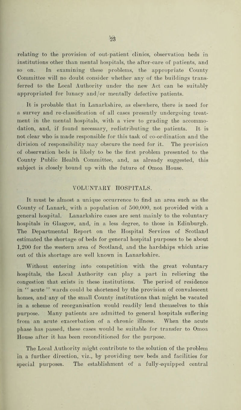relating to the provision of out-patient clinics, observation beds in institutions other than mental hospitals, the after-care of patients, and so on. In examining these problems, the appropriate County Committee will no doubt consider whether any of the buildings trans- ferred to the Local Authority under the new Act can be suitably appropriated for lunacy and/or mentally defective patients. It is probable that in Lanarkshire, as elsewhere, there is need for a survey and re-classification of all cases presently undergoing treat- ment in the mental hospitals, with a view to grading the accommo- dation, and, if found necessary, redistributing the patients. It is not clear who is made responsible for this task of co-ordination and the division of responsibility may obscure the need for it. The provision of observation beds is likely to be the first problem presented to the County Public Health Committee, and, as already suggested, this subject is closely bound up with the future of Omoa House. VOLUNTARY HOSPITALS. It must be almost a unique occurrence to find an area such as the County of Lanark, with a population of 500,000, not provided with a general hospital. Lanarkshire cases are sent mainly to the voluntary hospitals in Glasgow, and, in a less degree, to those in Edinburgh. The Departmental Report on the Hospital Services of Scotland estimated the shortage of beds for general hospital purposes to be about 1,200 for the western area of Scotland, and the hardships which arise out of this shortage are well known in Lanarkshire. Without entering into competition with the great voluntary hospitals, the Local Authority can play a part in relieving the congestion that exists in these institutions. The period of residence in “ acute ” wards could be shortened by the provision of convalescent homes, and any of the small County institutions that might be vacated in a scheme of reorganisation would readily lend themselves to this purpose. Many patients are admitted to general hospitals suffering from an acute exacerbation of a chronic illness. When the acute phase has passed, these cases would be suitable for transfer to Omoa House after it has been reconditioned for the purpose. The Local Authority might contribute to the solution of the problem in a further direction, viz., by providing new beds and facilities for special purposes. The establishment of a fully-equipped central