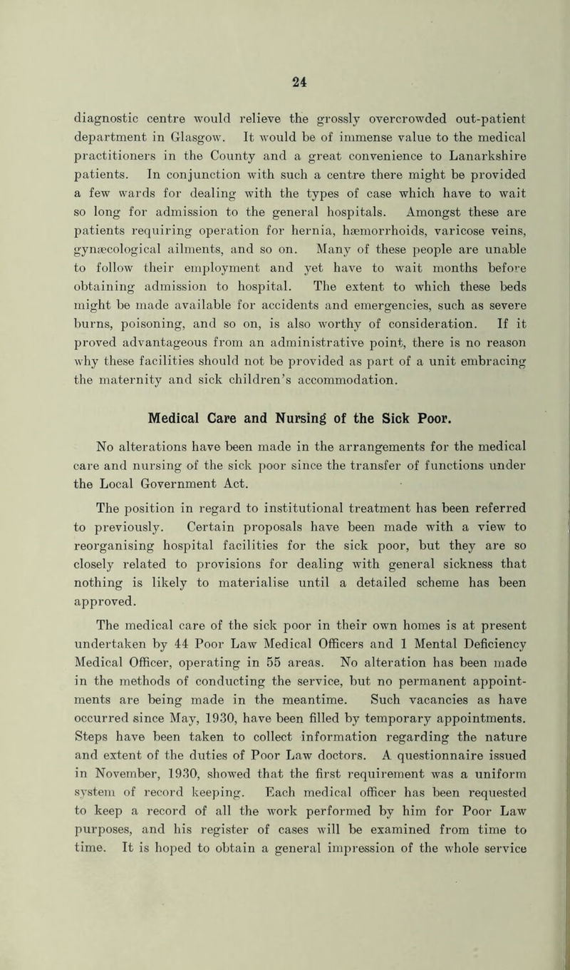 diagnostic centre would relieve the grossly overcrowded out-patient- department in Glasgow. It would be of immense value to the medical practitioners in the County and a great convenience to Lanarkshire patients. In conjunction with such a centre there might be provided a few wards for dealing with the types of case which have to wait so long for admission to the general hospitals. Amongst these are patients requiring operation for hernia, haemorrhoids, varicose veins, gynaecological ailments, and so on. Many of these people are unable to follow their employment and yet have to wait months before obtaining admission to hospital. The extent to which these beds might be made available for accidents and emergencies, such as severe burns, poisoning, and so on, is also worthy of consideration. If it proved advantageous from an administrative point, there is no reason why these facilities should not be provided as part of a unit embracing the maternity and sick children’s accommodation. Medical Care and Nursing of the Sick Poor. No alterations have been made in the arrangements for the medical care and nursing of the sick poor since the transfer of functions under the Local Government Act. The position in regard to institutional treatment has been referred to previously. Certain proposals have been made with a view to reorganising hospital facilities for the sick poor, but they are so closely related to provisions for dealing with general sickness that nothing is likely to materialise until a detailed scheme has been approved. The medical care of the sick poor in their own homes is at present undertaken by 44 Poor Law Medical Officers and 1 Mental Deficiency Medical Officer, operating in 55 areas. No alteration has been made in the methods of conducting the service, but no permanent appoint- ments are being made in the meantime. Such vacancies as have occurred since May, 1930, have been filled by temporary appointments. Steps have been taken to collect information regarding the nature and extent of the duties of Poor Law doctors. A questionnaire issued in November, 1930, showed that the first requirement was a uniform system of record keeping. Each medical officer has been requested to keep a record of all the work performed by him for Poor Law purposes, and his register of cases will be examined from time to time. It is hoped to obtain a general impression of the whole service