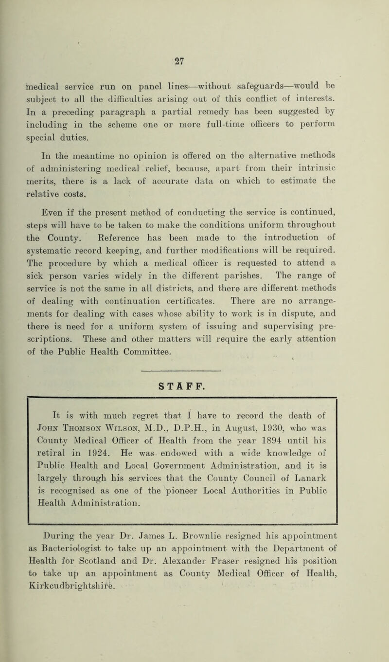 medical service run on panel lines—without safeguards—would be subject to all the difficulties arising out of this conflict of interests. In a preceding paragraph a partial remedy has been suggested by including in the scheme one or more full-time officers to perform special duties. In the meantime no opinion is offered on the alternative methods of administering medical relief, because, apart from their intrinsic merits, there is a lack of accurate data on which to estimate the relative costs. Even if the present method of conducting the service is continued, steps will have to be taken to make the conditions uniform throughout the County. Reference has been made to the introduction of systematic record keeping, and further modifications will be required. The procedure by which a medical officer is requested to attend a sick person varies widely in the different parishes. The range of service is not the same in all districts, and there are different methods of dealing with continuation certificates. There are no arrange- ments for dealing with cases whose ability to work is in dispute, and there is need for a uniform system of issuing and supervising pre- scriptions. These and other matters will require the early attention of the Public Health Committee. STAFF. It is with much regret that I have to record the death of John Thomson Wilson, M.D., D.P.H., in August, 1930, who was County Medical Officer of Health from the year 1894 until his retiral in 1924. He was endowed with a wide knowledge of Public Health and Local Government Administration, and it is largely through his services that the County Council of Lanark is recognised as one of the pioneer Local Authorities in Public Health Administration. During the year Dr. James L. Brownlie resigned his appointment as Bacteriologist to take up an appointment with the Department of Health for Scotland and Dr. Alexander Fraser resigned his position to take up an appointment as County Medical Officer of Health, Kirkcudbrightshire.