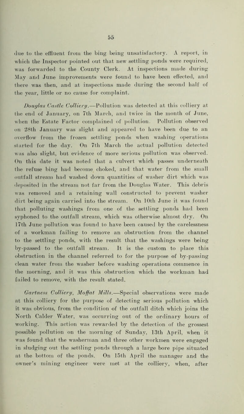 due to the effluent from the bing being unsatisfactory. A report, in which the Inspector pointed out that new settling ponds were required, was forwarded to the County Clerk. At inspections made during May and June improvements were found to have been effected, and there was then, and at inspections made during the second half of the year, little or no cause for complaint. Douglas Castle Colliery.—Pollution was detected at this colliery at the end of January, on 7th March, and twice in the month of June, when the Estate Factor complained of pollution. Pollution observed on 2<Sth January was slight and appeared to have been due to an overflow from the frozen settling ponds when washing operations started for the day. On 7th March the actual pollution detected was also slight, but evidence of more serious pollution was observed. On this date it was noted that a culvert which passes underneath the refuse bing had become choked, and that water from the small outfall stream had washed down quantities of washer dirt which was deposited in the stream not far from the Douglas Water. This debris was removed and a retaining wall constructed to prevent washer dirt being again carried into the stream. On 10th June it was found that polluting washings from one of the settling ponds had been syphoned to the outfall stream, which was otherwise almost dry. On 17th June pollution was found to have been caused by the carelessness of a workman failing to remove an obstruction from the channel to the settling ponds, with the result that the washings were being by-passed to the outfall stream. It is the custom to place this obstruction in the channel referred to for the purpose of by-passing clean water from the washer before washing operations commence in the morning, and it was this obstruction which the workman had failed to remove, with the result stated. Gartness Colliery, Moffat Mills.—Special observations were made at this colliery for the purpose of detecting serious pollution which it was obvious, from the condition of the outfall ditch which joins the North Calder Water, was occurring out of the ordinary hours of working. This action was rewarded by the detection of the grossest possible pollution on the morning of Sunday, 13th April, when it was found that the washerman and three other workmen were engaged in sludging out the settling ponds through a large bore pipe situated at the bottom of the ponds. On 15th April the manager and the owner’s mining engineer were met at the colliery, when, after