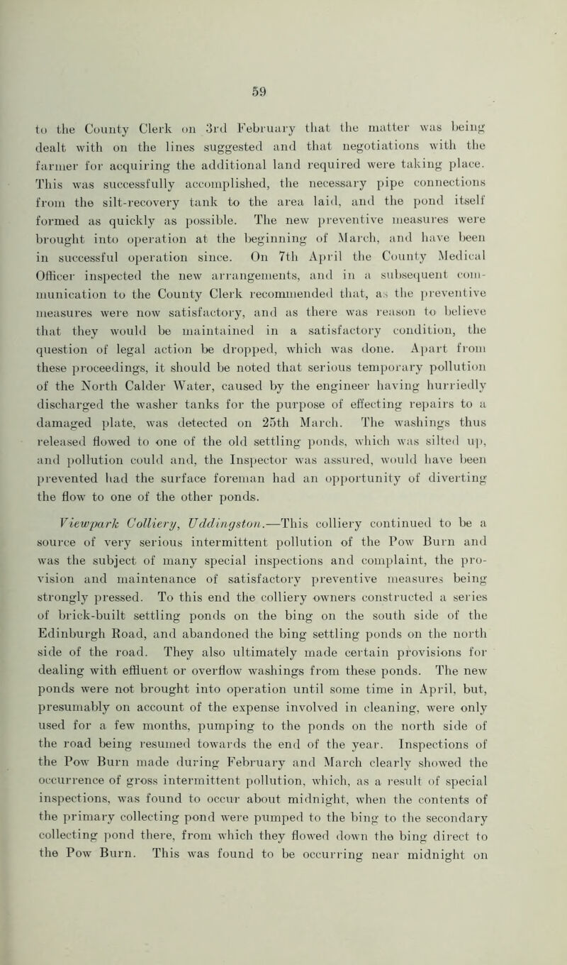 to the County Clerk on 3rd February that the matter was being dealt with on the lines suggested and that negotiations with the farmer for acquiring the additional land required were taking place. This was successfully accomplished, the necessary pipe connections from the silt-recovery tank to the area laid, and the pond itseli formed as quickly as possible. The new preventive measures were brought into operation at the beginning of March, and have been in successful operation since. On 7th April the County Medical Officer inspected the new arrangements, and in a subsequent com- munication to the County Clerk recommended that, as the preventive measures were now satisfactory, and as there was reason to believe that they would be maintained in a satisfactory condition, the question of legal action be dropped, which was done. Apart from these proceedings, it should be noted that serious temporary pollution of the North Calder Water, caused by the engineer having hurriedly discharged the washer tanks for the purpose of effecting repairs to a damaged plate, was detected on 25th March. The washings thus released flowed to one of the old settling ponds, which was silted up, and pollution could and, the Inspector was assured, would have been prevented had the surface foreman had an opportunity of diverting the flow to one of the other ponds. Viewpark Colliery, Uddingston.—This colliery continued to be a source of very serious intermittent pollution of the Pow Burn and was the subject of many special inspections and complaint, the pro- vision and maintenance of satisfactory preventive measures being strongly pressed. To this end the colliery owners constructed a series of brick-built settling ponds on the bing on the south side of the Edinburgh Road, and abandoned the bing settling ponds on the north side of the road. They also ultimately made certain provisions for dealing with effluent or overflow washings from these ponds. The new ponds were not brought into operation until some time in April, but, presumably on account of the expense involved in cleaning, were only used for a few months, pumping to the ponds on the north side of the road l)eing resumed towards the end of the year. Inspections of the Pow Burn made during February and March clearly showed the occurrence of gross intermittent pollution, which, as a result of special inspections, was found to occur about midnight, when the contents of the primary collecting pond were pumped to the bing to the secondary collecting pond there, from which they flowed down the bing direct to the Pow Burn. This was found to be occurring near midnight on