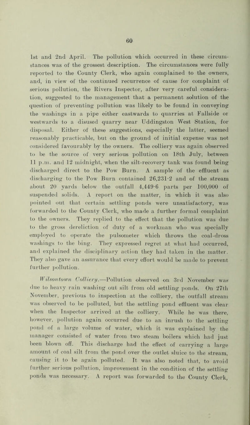 1st and 2nd April. The pollution which occurred in these circum- stances was of the grossest description. The circumstances were fully reported to the County Clerk, who again complained to the owners, and, in view of the continued recurrence of cause for complaint of serious pollution, the Rivers Inspector, after very careful considera- tion, suggested to the management that a permanent solution of the question of preventing pollution was likely to be found in conveying the washings in a pipe either eastwards to quarries at Fallside ot westwards to a disused quarry near Uddingston West Station, for disposal. Either of these suggestions, especially the latter, seemed reasonably practicable, but on the ground of initial expense was not considered favourably by the owners. The colliery was again observed to be the source of very serious pollution on 18th July, between 11 p.m. and 12 midnight, when the silt-recovery tank was found being discharged direct to the Pow Burn. A sample of the effluent as discharging to the Pow Burn contained 26,231-2 and of the stream about 20 yards below the outfall 4,449-6 parts per 100,000 of suspended solids. A report on the matter, in which it was also pointed out that certain settling ponds were unsatisfactory, was forwarded to the County Clerk, who made a further formal complaint to the owners. They replied to the effect that the pollution was due to the gross dereliction of duty of a workman who was specially employed to operate the pulsometer which throws the coal-dross washings to the bing. They expressed regret at what had occurred, and explained the disciplinary action they had taken in the matter. They also gave an assurance that every effort would be made to prevent further pollution. II ilsontown Colliery.—Pollution observed on 3rd November was due to heavy rain washing out silt from old settling ponds. On 27th November, previous to inspection at the colliery, the outfall stream was observed to be polluted, but the settling pond effluent was clear when the Inspector arrived at the colliery. While he was there, however, pollution again occurred due to an inrush to the settling pond of a large volume of water, which it was explained by tlie manager consisted of water from two steam boilers which had just been blown off. This discharge had the effect of carrying a large amount of coal silt from the pond over the outlet sluice to the stream, causing it to be again polluted. It was also noted that, to avoid further serious pollution, improvement in the condition of the settling ponds was necessary. A report was forwarded to the County Clerk,