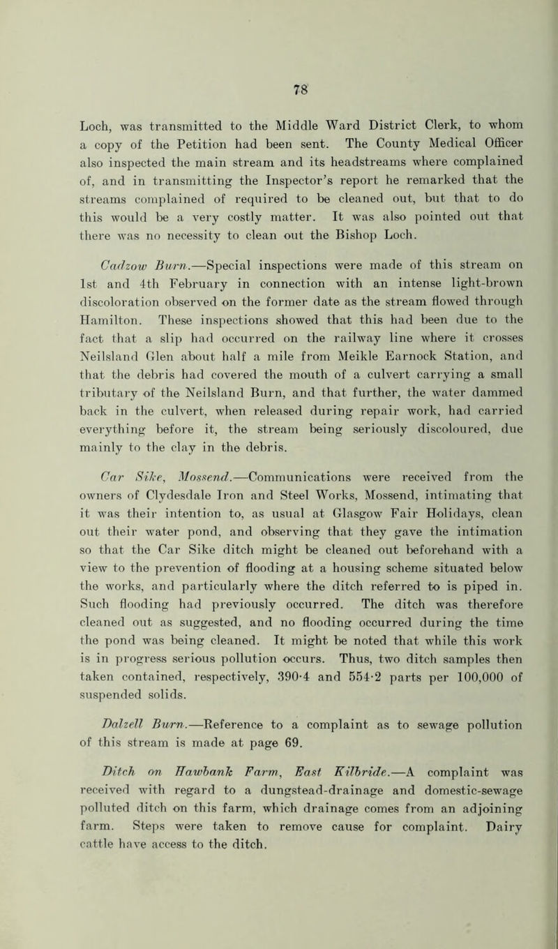 Loch, was transmitted to the Middle Ward District Clerk, to whom a copy of the Petition had been sent. The County Medical Officer also inspected the main stream and its headstreams where complained of, and in transmitting the Inspector’s report he remarked that the streams complained of required to be cleaned out, but that to do this would be a very costly matter. It was also pointed out that there was no necessity to clean out the Bishop Loch. Cadzow Burn.—Special inspections were made of this stream on 1st and 4th February in connection with an intense light-brown discoloration observed on the former date as the stream flowed through Hamilton. These inspections showed that this had been due to the fact that a slip had occurred on the railway line where it crosses Neilsland Glen about half a mile from Meikle Earnock Station, and that the debris had covered the mouth of a culvert carrying a small tributary of the Neilsland Burn, and that further, the water dammed back in the culvert, when released during repair work, had carried everything before it, the stream being seriously discoloured, due mainly to the clay in the debris. Car Sike, Mossend.—Communications were received from the owners of Clydesdale Tron and Steel Works, Mossend, intimating that it was their intention to, as usual at Glasgow Fair Holidays, clean out their water pond, and observing that they gave the intimation so that the Car Sike ditch might be cleaned out beforehand with a view to the prevention of flooding at a housing scheme situated below the works, and particularly where the ditch referred to is piped in. Such flooding had previously occurred. The ditch was therefore cleaned out as suggested, and no flooding occurred during the time the pond was being cleaned. It might be noted that while this work is in progress serious pollution occurs. Thus, two ditch samples then taken contained, respectively, 390-4 and 554-2 parts per 100,000 of suspended solids. Dalzell Burn.—Reference to a complaint as to sewage pollution of this stream is made at page 69. Ditch on Hawbanh Farm, East Kilbride.—A complaint was received with regard to a dungstead-drainage and domestic-sewage polluted ditch on this farm, which drainage comes from an adjoining farm. Steps were taken to remove cause for complaint. Dairy cattle have access to the ditch.