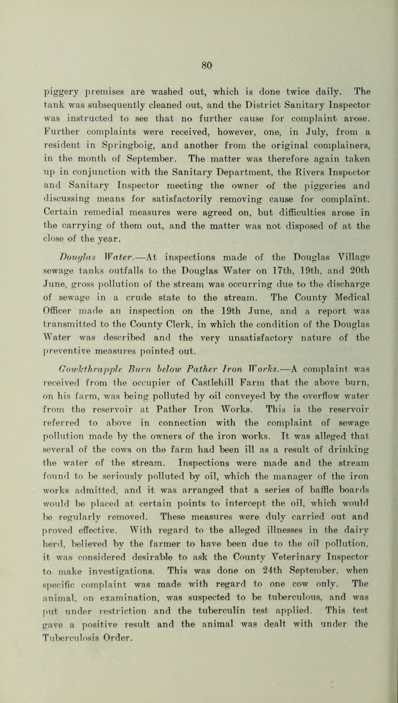 piggery premises are washed out, which is done twice daily. The tank was subsequently cleaned out, and the District Sanitary Inspector was instructed to see that no further cause for complaint arose. Further complaints were received, however, one, in July, from a resident in Springboig, and another from the original complainers, in the month of September. The matter was therefore again taken up in conjunction with the Sanitary Department, the Rivers Inspector and Sanitary Inspector meeting the owner of the piggeries and discussing means for satisfactorily removing cause for complaint. Certain remedial measures were agreed on, but difficulties arose in the carrying of them out, and the matter was not disposed of at the close of the year. Douglas Water.—At inspections made of the Douglas Village sewage tanks outfalls to the Douglas Water on 17th, 19th, and 20th June, gross pollution of the stream was occurring due to the discharge of sewage in a crude state to the stream. The County Medical Officer made an inspection on the 19th June, and a report was transmitted to the County Clerk, in which the condition of the Douglas Water was described and the very unsatisfactory nature of the preventive measures pointed out. Gowkthrapple Burn below Father Iron ITo?^.—A complaint was received from the occupier of Castlehill Farm that the above burn, on his farm, was being polluted by oil conveyed by the overflow water from the reservoir at Pather Iron Works. This is the reservoir referred to above in connection with the complaint of sewage pollution made by the owners of the iron works. It was alleged that several of the cows on the farm had been ill as a result of drinking the water of the stream. Inspections were made and the stream found to be seriously polluted by oil, which the manager of the iron works admitted, and it was arranged that a series of baffle boards would be placed at certain points to intercept the oil, which would be regularly removed. These measures were duly carried out and proved effective. With regard to the alleged illnesses in the dairy herd, believed by the farmer to have been due to the oil pollution, it was considered desirable to ask the County Veterinary Inspector to make investigations. This was done on 24th September, when specific complaint was made with regard to one cow only. The animal, on examination, was suspected to be tuberculous, and was put under restriction and the tuberculin test applied. This test gave a positive result and the animal was dealt with under the Tuberculosis Order.