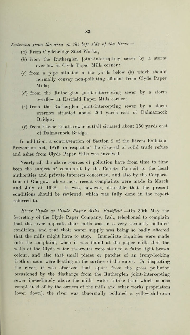 Entering from the area on the left side of the River (a) From Clydebridge Steel Works; (,b) from the Rutherglen joint-intercepting sewer by a storm overflow at Clyde Paper Mills corner; (c) from a pipe situated a few yards below (b) which should normally convey non-polluting effluent from Clyde Paper Mills; (d) from the Rutherglen joint-intercepting sewer by a storm overflow at Eastfield Paper Mills corner; (e) from the Rutherglen joint-intercepting sewer by a storm overflow situated about 200 yards east of Dalmarnock Bridge; (/) from Farme Estate sewer outfall situated about 150 yards east of Dalmarnock Bridge. In addition, a contravention of Section 2 of the Rivers Pollution Prevention Act, 1876, in respect of the disposal of solid trade refuse and ashes from Clyde Paper Mills was involved. Nearly all the above sources of pollution have from time to time been the subject of complaint by the County Council to the local authorities and private interests concerned, and also by the Corpora- tion of Glasgow, whose most recent complaints were made in March and July of 1928. It was, however, desirable that the present conditions should be reviewed, which was fully done in the report referred to. River Clyde at Clyde Payer Mills, Eastfield.—On 30th May the Secretary of the Clyde Paper Company, Ltd., telephoned to complain that the river opposite their mills was in a very seriously polluted condition, and that their water supply was being so badly affected that the mills might have to stop. Immediate inquiries were made into the complaint, when it was found at the paper mills that the ■walls of the Clyde water reservoirs were stained a faint light brown colour, and also that small pieces or patches of an irony-looking froth or scum were floating on the surface of the water. On inspecting the river, it was observed that, apart from the gross pollution occasioned by the discharge from the Rutherglen joint-intercepting sewer immediately above the mills’ water intake (and which is also complained of by the owners of the mills and other works proprietors lower down), the river was abnormally polluted a yellowish-brown