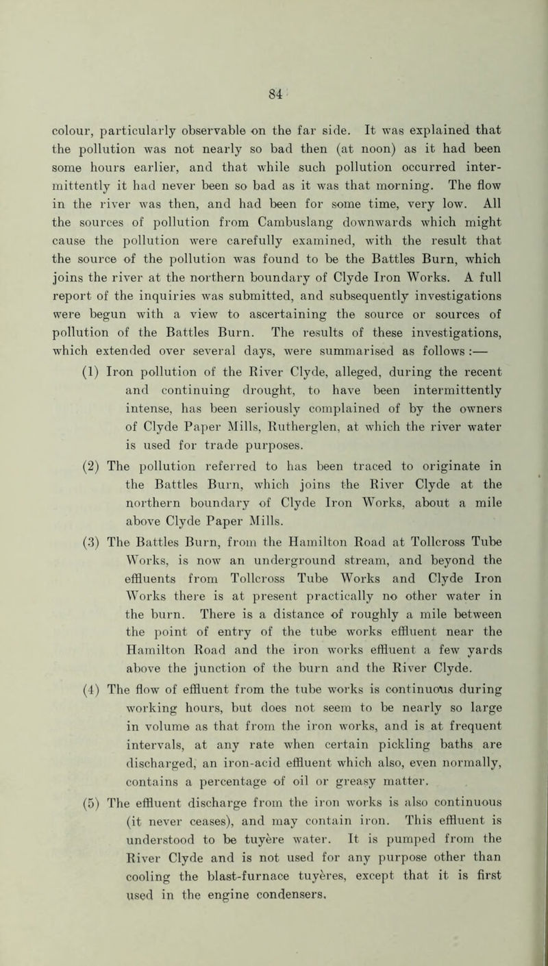 colour, particularly observable on the far side. It was explained that the pollution was not nearly so bad then (at noon) as it had been some hours earlier, and that while such pollution occurred inter- mittently it had never been so bad as it was that morning. The flow in the river was then, and had been for some time, very low. All the sources of pollution from Cambuslang downwards which might cause the pollution were carefully examined, with the result that the source of the pollution was found to be the Battles Burn, which joins the river at the northern boundary of Clyde Iron Works. A full report of the inquiries was submitted, and subsequently investigations were begun with a view to ascertaining the source or sources of pollution of the Battles Burn. The results of these investigations, which extended over several days, were summarised as follows :— (1) Iron pollution of the River Clyde, alleged, during the recent and continuing drought, to have been intermittently intense, has been seriously complained of by the owners of Clyde Paper Mills, Rutherglen, at which the river water is used for trade purposes. (2) The pollution referred to has been traced to originate in the Battles Burn, which joins the River Clyde at the northern boundary of Clyde Iron Works, about a mile above Clyde Paper Mills. (.3) The Battles Burn, from the Hamilton Road at Tollcross Tube Works, is now an underground stream, and beyond the effluents from Tollcross Tube Works and Clyde Iron Works there is at present practically no other water in the burn. There is a distance of roughly a mile between the point of entry of the tube works effluent near the Hamilton Road and the iron works effluent a few yards above the junction of the burn and the River Clyde. (4) The flow of effluent from the tube works is continuous during working hours, but does not seem to be nearly so large in volume as that from the iron works, and is at frequent intervals, at any rate when certain pickling baths are discharged, an iron-acid effluent which also, even normally, contains a percentage of oil or greasy matter. (5) The effluent discharge from the iron works is also continuous (it never ceases), and may contain iron. This effluent is understood to be tuyere water. It is pumped from the River Clyde and is not used for any purpose other than cooling the blast-furnace tuyeres, except that it is first used in the engine condensers.